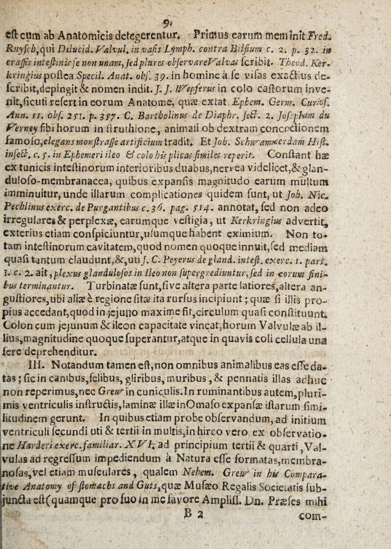 * ■ _ cfl: cum ab Anatomicis detegerentur* Primus earum mem init FreL Ruyfcb,qiri Dilucid. p^alvul+ in vafis Lymph. contra Biifium c. 2. p. gz. crafis intefiinkfe non unam,Jedplures obfiervareT^alv.ai Ictibit* Thev.d. Ker- kxingm poftea Specil. Anat. obf. 29. in homine a fe tufas exactius de- kribit,depingit & nomen indit././, grqfemia colo cattorum inve¬ nit,ficuti refertin eorum Anatqme, qu«e extat Epbem. Gsrrn. Cukof.’ Ann. 11. obf. 2 f i, p. 3/7* C. Bartholinus de Diaphr. jetl. 2, Jofephim du Perney fibi horum in flruthione, animali ob dextram conceOtionstn tzmolo,elegansmonfirafie artificium tradit* Et Job. Schit^am^erdam Hfiu infeB. c, /. in Epbemeri ileo & colo bis plicas fimiles reperit. Confiant has ex tunicis intefiinorum interioribus duabus,nervea videlicet,& glan- dulofo-membranacea, quibus expanfis magnitudo earum multum imminuitur, unde illarum complicationes quidem funt, ut Job. Nk. Vechlinusexerc. de Purgantibus c. 36. pag. s!4- annotat, fed non adeo irregulares & perplexa, earumque vefligia, ut Kerkringm advertit, exterius etiam eonfpiciuntur,ulumque habent eximium. Non to¬ tam intefiinorum cavitatem,quod nomen quoque innuit,fed mediam quali tantum claudunt,&,uti/. C. Veyerus degland. inteji. exerc. t. pari., I. c. 2. ait ,plexus glandulofos in Ileo non fuperg redimitur,fed in eorum fini¬ bus terminantur. Turbinatae funt,fi ve altera parte latiores,altera an- guftioreSjiibi aliati regione fita? ita rurfus incipiunt ;qute ii illis pro¬ pius accedant,quod in jejuno maxime fir,circulum quafi confiituunt, Coloneum jejunum & ileon capacitate vincat,horum Valvula ab il- lius,magnitudine quoque fuperantur,atque in quavis coli cellula una fere deprehenditur. 7 111. Notandum tamen eff,non omnibus animalibus eas efie da- - tas; ficin cambus,felibus, gliribus, muribus ,& pennatis illas adhuc • non rcperinius,nec Gmr in cuniculis.ln ruminantibus autem,pluri- mis ventriculis inftru&is,Samin££ illteinOmafoexpanfe illarum fimi- litudinem gerunt. In quibus etiam probe obfervandum, ad initium, ventriculi fecundi uti & tertii in multis/nhireo vero ex obfervatio* ne Jiarderiexerc.familiar. X VI. ad principium tertii <fc quarti} Val¬ vulas ad regrefium impediendum a Natura efie formatas,membra- |nofas,vel etiam mufcularcs, qualem Nehem. Greik in hk Compara¬ tive Anatomy of fiomachs andGutstqvx Mu fato Regalis Societatis fub- jun&a eft(quajnque pro luo tn mc favore Amplifl. Da. JPrefes tmhi