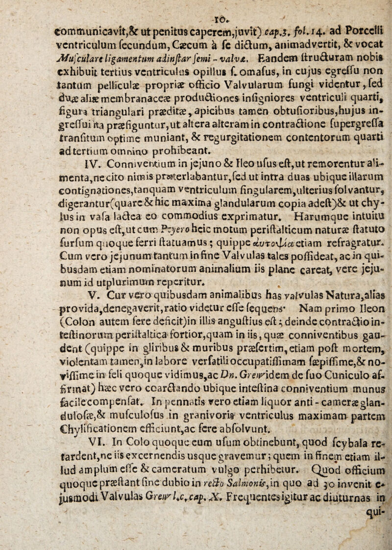 -IO. communicavit,& ut penitus caperem,juvit) cap j.fol. 14. ad Porcelli ventriculum fecundum, Caecum a fc di&um, animadvertit, & vocat Afufculare ligamentum ahnjlar[emi - valva. Eandem ftruduratn nobis exhibuit tertius ventriculos opillus f.omafus, in cujus egreflu non tantum pelliculae propriae officio Valvularum fungi videntur,fed du<e aliae membranaceae produdiones infigniores ventriculi quarti, figura triangulari praeditae, apicibus tamen obtufioribus,hujus in- grelfui ha praefiguntur,ut altera alteram in contradione fupergrefla iranfitum optime muniant, & regurgitationem contentorum quarti ad tertium omnino prohibeant. IV. Conniventium in jejuno & fleo ufus cft,ut remorentur ali¬ menta,necito niinis pmterlabantur,fed ut intra duas ubique illarum contignationes,tanquam ventriculum fingularem,ultcrius folvantur, digerantur(quarc & hic maxima glandularum copia adeft)& ut chy¬ lus in vafa lactea eo commodius exprimatur. Harumque intuitu non opus eflyutcum Pcyero heie motum periftalticum naturae ftatuto furfum quoque ferri ftatuamus; quippe «vro^etetiam refragratur. Cum vero jejunumtanfuminfine Valvulas tales poffideat,acin qui¬ busdam etiam nominatorum animalium iis plane careat, vere jeju¬ num id utplurimum reperitur. V. Cur vero quibusdam animalibus has ya/vulas Natura,alias provida,denegaverit,ratio videtur effe fequew Nam primo Ileon (Colon autem fere deficit)in illis anguftius eft i, deinde contradio in- teftinonmpcriftaltica fortior,quam in iis, quae conniventibus gau¬ dent (quippe in gliribus & muribus praefcrtim, etiam poft mortem, vio!entamtamen,in labore verfatilioccupatiflimam faepiflime,& no- viffime iw feli quoque vidimus,ac On. Greiridem de fuo Cuniculo af¬ firmat) haec vero ccardando ubique inteftina conniventium munus facilecompenfat. In pennatis vero etiam liquor and - camerae glan- du!ofe;& mulculofus in granivorit ventriculus maximam partem Chylificationem efficiunt,ac fere abfolvunt. VI. In Colo quoque eum ufum obtinebunt, quod fcybala re¬ tardent,ne iis excernendis usquegravemur; quem infimem etiam il¬ lud amplum effe & cameratum vulgo perhibetur. Quod officium quoque praedant fine dubio in reBo Salmoni?,in quo ad 30 invenit e* juwnodiVal vulas Gmrhcrcaj>. X. Frequentes igitur ac diuturnas in ':  qui-