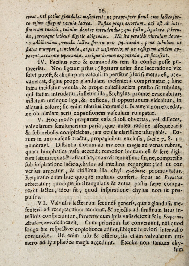 . l6. «reas, vel potita glandulas mefenterii; tie pripropere fimul cum laBeo fuc- co vifum effugiat venula laBea. Poflea prope exortum, qui efi ab inte- jtinorum tunicis, tubulus dextre’ intrudendus; quo faBo, ligatura fohen- da, fuccusque: laBeus digitis abigendus.- His ita peraBis vinculum de no- vo< adbibendum ,, venula laBea ftiritu oris fujcitanda r pone tubulum ne fiatus fwnpat ^vincienda yafque a mefenterio, ut ne vefligium quidem ap¬ pareat,accurate /eparanda , aerique demum exponenda , ut fccefcat. IV. Facilius vero & commodius rem ita confici pofle pu¬ taverim. Non ligetur prius; (ligatura enim fine laceratione vix folvi potcflySt aliqua pars vafculi ita perditur ) fcd fi metus efiv ul e- vanefeat, digitis prope glandulam mefenterii comprimatur ; hinc intra incidatur venula , St prope cultelli aciem prsfto fit tubulus, qui ftatim intrudatur; infletur illa , & chylus promte evacuabitur^ inflatum utrinque liga,St cxficca, fi opportunum videbitur, in aliquali calore; fic enim ulterius intumefeit. Is autem non excedat,, ne ob nimiam aeris expanfionem vafculum rumpatur. V. Hoc modo praeparata vafa fi foli obvertas, vel ditfcces,. valvularum femilunarium paria, quae antea ratione afiequebari» St fub nebulis confpieiebas, jam oculis clariffimc ufurpabis. Eo¬ rum in uno vafculi traftu, propaginibus cxclufis, facile 7* 8. 1 o numeravi. Diftantia illorum ab invicem magis ad venas rubras, quam lymphatica vafa accedit; remotior inquam efl St fere digi¬ tum latum aequat.Prsfftant ha?,quamvis tejnuiflimae fin,ne,compreflis fub infpiratione Ia£fe's,chylus ad inteftina regurgitet; fed ut cor verfus urgeatur, St citiffima ilia chyli wdetome promoveatur. Refpiratio enim huc quoque multum confert, fccus ac Pequetus arbitratur; quodque in flrangulatis St antea paflis fepe compa» reant ladea, ideo fit ,, quod infpiratione chylus non fit pro- pulftfs. VI. Valvulas labearum fecundi generis, qua? b glandulis me¬ fenterii ad receptaculum tendunt , St reje&is ad finiftrum latus in- teflinisconfpiciuntur \Pecquetuscum ipfis vafis detexit & ia Expertt», Anatom. nov.4climeavit. Cum prioribus ha? conveniunt, nifi quod longe hic refpe^ive copiofiorcs adfint,fibique breviori intervallo conjuniis. Uti enim ufu St officio , ita etiam valvularum riu- fficto ad lymphatica magis accedunt. Etenim non< tantum cky*