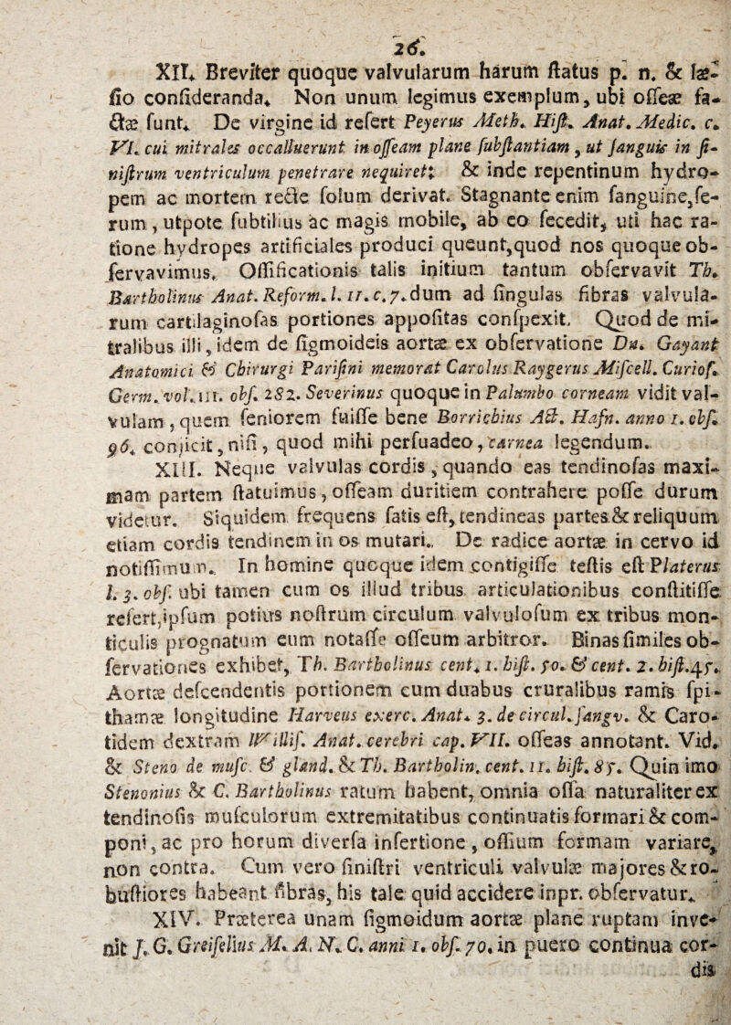 XH* Breviter quoque valvularum harum flatus p. n. & fa?- fio confideranda* Non unum legimus exemplum, ubi offeae fa- Qa? funt* De virgine id refert Peyerus Meth. Hifi. Anat. Medie, c. VL cui mitrales occalluerunt, in ojfeam plane fubfiantiam, ut janguis in fi¬ ni fi rum ventriculum penetrare nequiret'. & inde repentinum hydro¬ pem ac mortem refte fotum derivat. Stagnante enim (anguine,fe¬ rum , utpote fubtilius ac magis mobile, ab eo fecedit, uti hac ra¬ tione hydropes artificiales produci queunt,quod nos quoque ob- jfervavimus, Offificatioais talis initium tantum obfervavit Th. Bartholinus Anat.Reform.l. u.c.7.dum ad fingulas fibras valvula¬ rum cartilaginofas portiones appofitas confpexit. Quod de mi¬ tralibus illi, idem de figmoideis aorta ex obfervatione Dn. Gayant Anatomici. & Chirurgi Parifini memorat Cardus Raygerus Mifcell. Curiof. Germ.vol.ur. 0hf. 282. Severinus quoque in Palumbo corneam vidit val¬ vulam , quem feniorem fuiffe bene Borricbius A&. Hafn. anno 1. chf. 06. conjicit,nin, quod mihi perfuadeo, carnea legendum. XIII. Neque valvulas cordis , quando eas tendinofas maxi¬ mam partem (latuimus, offeam duritiem contrahere poffc durum videtur. Siquidem frequens fatis eft,tendineas parteack reliquum etiam cordis tendinem in os mutari.. De radice aortae in cervo id notiflimum., In homine quoque idem contigiffe tehis eftPlaterus I.3. chf. ubi tamen cum os illud tribus articulationibus conftitiffc refertdpfum potius noftrum circulum valvulofum ex, tribus mon- ticulis prognatum eum notaffe olfeum arbitror. Binas fimil.es ob- fervationes exhibet, Th. Bartholinus, cent, 1. hifi. po. & cent. 2. bifi.^p. Aortae defeendentis portionem cum duabus cruralibus ramis fpi - thamae longitudine Harveus exerc. Anat. 3. de circuLfangv. & Caro¬ tidem dextram Wittif. Anat. cerebri cap. VII. offeas annotant. Vid. & St eno de mufe. & gland. & Th. Bartholinv cent.it. hifi. 8p, Quin imo Stenonius & C. Bartholinus ratum habent, omnia offa naturaliter ex tendinofis muiculorum extremitatibus continuatis formari & com¬ poni, ac pro horum diverfa infertione , offium formam variare, non contra. Cum vero finiftri ventriculi valvula: majores &ro- buffiorss habeant fibras, his tale quid accidere inpr. obfervatur* XIV. Praeterea unam figmoidum aortae plane ruptam inve¬ nit J. G. Gmfidius M* A. N. C. anni u obf.yo, in puero continua cor¬ dis /