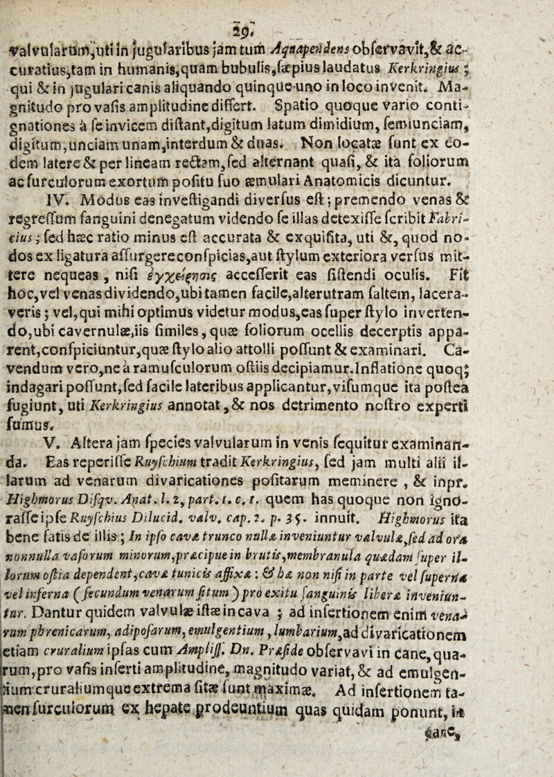 » . ... . '» . ; . .' - . , , valvolarum,uti in jugofaribus jam tum Aqnapenitns obferv3vlt,& ac¬ curatius,tam in humanis,quam bubulissfapius laudatus Kerkringm J qui & in jugulari canis aliquando quinqueuno in loco invenit* Ma¬ gnitudo pro vafis amplitudine differt. Spatio quoque vario conti¬ gnationes 4 fe invicem diftant,digitum Satum dimidium, femiunciam, digitum,unciam unam,interdum & duas. Non locatae funtex eo¬ dem !atere&per lineam refSam,fed alternant quali, & ita foliorum ac furculonm exortum pofitu fuo temulari Anatomicis dicuntur. IV. Modus eas inveftigandi divcrfus eft; premendo venas & regreiTum fanguini denegatum videndo fe illas detexilfe fcribit Fabri¬ cius ; fed hsc ratio minus eft accurata & exquifita, uti &, quod no¬ dos ex ligatura alTurgercconfpicias,aut ftylum exteriora vcrfus mit¬ tere nequeas, nili eyz&enw acccffcrit eas Mendi oculis. Fit hoc,vel venas dividendo,ubi tamen facile,alterutram faltem, lacera¬ veris 5 vel,qui mihi optimus videtur modus,eas fuper ftylo inverten¬ do,ubi cavernulse.iis fimiles,quae foliorum ocellis decerptis appa¬ rent, confpiciuntur,qua ftylo alio attolli poliunt & examinari. Ca¬ vendum vero,nearamufculorum oftiis decipiamur.lnflatione quoqj indagari po(Tunt,fed facile lateribus applicantur,vifumque ita poftea fugiunt, uti Kerkringius annotat ,& nos detrimento ncftro experti fumus. V. Altera jam fpecies valvularum in venis fcquitur examinart- da. Fas vspcrU fcRuyllbium tradit Kerkringius, fed jam multi alii il¬ larum ad venarum divaricationes politarum meminere , & inpf„ Higbmorus Difqv. Anat. 1.2, part. i. c, i. quem has quoque non ignO- T&ffc\pkRuyfchius Dilucid. valv, cap. 2, p. 3$. innuit. Higbmorus ita bene fatis de illis; in ipfo cava trunco nuU a inveniuntur valvula fed ad ofa nonnulla vaforum minorum,pracipuein bnitis,membranula quadam fuper il¬ lorum oftia dependent,cava tunicis affixa: & ba non nifi in parte vel fupertla •vel inferna (fecundum venarum fitum fpro exitu fanguinis libera inveniun¬ tur. Dantur quidem valvuIse iftaeincava ; ad infertionem enim vena-* vumphrenicarum, adipofarum,emulgentium ylumbarium^ddlvsncationem letiam crurahum ipfas cum Amplijf. Dn, Prafide obfervavi in cane,qua- irum,pro vafis inferti amplitudine, magnitudo variat, & ad emulgen¬ dum cruraiiumqueextrema fit® fiujt rqaximae, Ad infertionem ta¬ men furculorum ex; hepate prodeuntium quas quidam ponunt, i* ear.c»