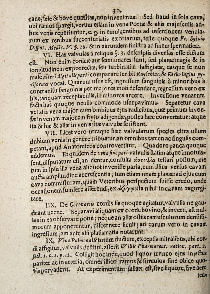 cane, fele & bove qusfita*,non in venimus. Sed haud iri fola cavaj ubi ramos fpargit,verum etiam in vena Portse & aliis majufculis ad¬ huc venis reperiuntur, e. g. in emulgentibus ad infertionem venula¬ rum ex renibus fuccenturiatis exortarum,tefte quoque Fr. Syhie Difyut. Meiic. V. §. 28.&in carundcmfiniftra ad finem fpermaticie. VI. Has valvulas a reliquis §. 3. deferiptis diverfas eflediflum eft. Non enim conicseaut femilunares funt, fed planse magis & in longitudinem exporre&e, fcu turbinatim faftigiatae, casquc fc non male alteri liptaiif parti comparare feribit Ruyfcbius,& Kerkringius py- rifomes vocat. Quarum ufus eft, ingreflum fanguinis e minoribus a contranifu fanguinis per majores moti defendere,regrefium vero ex his tanquam receptaculis,in minores arcere, lnverfione venarum fa&ahas quoque oculis commode ufurpavimus- Separetur cava vel alia vena major cum omnibus ejus radicibus,quse primum inver- fs in venam majorem ftylo adigend<e,poftea hate convertatur: atque ita Sc hx & alice in venis fitae valvulae fe fiftunt. VII. Licet vero utraque haec valvularum fpecies citra ullum dubium venis in genere tribuatur,an omnibus tamen ac lingulis com¬ petant,apud Anatomicos controvcrtitur. Qua dere pauca quoque addemus. Etquidem de ve» a fine pari valvulis ftatim atque innotuis¬ set difputatum eft,an dentur,confulta etvre\fJa teftari polfum, me tum*in ipfa illa vena aliquot inveniffc paria,cum illius verfus cavam au£ia amplitudine accrefcentia ,• tum etiam unam planam ad ejus cum cava commiffuram,quam Veteribus perfpeaum fuifle credo, unde occafionem fumfere afferendi,ex jfta nihil in cavam regurgi- ’ lix. De Coronariis cordis lis quoque agitatur,valvulis ne gau¬ deant necne. Separavi aliquam ex cordebovino,& inverti, aft nul¬ las in ea obfervarc potui; neque an aliae oftiis ramu fculorum denfifli- morum apponerentur, difeernere licuit 5 ad earum vero in cavam ingreffum jam ante alii platismatia notarunt, IX, VenaTulmonalv totum duaum,cxccptis mitralibus,ubi cor¬ di affigitur,valvulis dcftitui,affcrit IViUv Pbarmaceut. ration. part. 2. fifci.c.r.f.ii* Colligit hocinde,quod liquor trunco ejus injeaus pariter ac in arteria, omnes fliico ratnps S? furculos fine obice quo* Visnecvaderit. At experimentum fallax eft,fiveliquore,fiveaere '•r- ~ . . T ' - • tcn-.