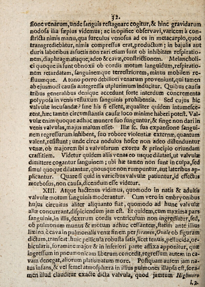 I. > -V rt> 32. . 4 , ■. reftagnare cogitur,& hinc gravidarum ac in opifice obfervavi,varicem h con- ftrifta nimis manu,qua furcuius venofus ad os in metacarpio,quod transgrediebatur, nimis comprdTus erat,produ&um; in bajulis aut duris laboribus asfuetis non rari etiam funt ob inhibitam relpiratio- nem,diaphragmati$que,adeo & cav2e,conftri£lionem. Melancholi¬ ci quoqueiiafunt obnoxii ob cordis motum Ianguidum,refpiratio- nem retardatam, fanguinemque terreftriorcm, minus mobilem re¬ fluum que. Atono porro debiliori venarum proveniunt,qui tamen ab ejusmodi caulis antegreffis utplurimum inducitur. Quibus caufis tribus generalibus denique accedunt forte interdum concrementa polypofa in venis refluxum fanguinis prohibentia.. Sed cujus hic valvula incufandae? fine his fi effent, aequaliter quidem intumefcc- *cnt,haec tamen circumflantia caufae loco minime haberi potefl. Val¬ vulae enim quoque adhuc munere fuo funguntur,& finge non dari in venis val vulas,majus malum e flet- Illae fc.. fua expanfionc fangui- nem regreflurum inhibent, fuo robore violentiae: externae, quantum valent,refiftunt; unde circa nodulos hofccnon adeo diftenduntur venae, ob majorem ibi a valvularum exortu & principio oriundam craffitiem. Videtur quidem aliis venas eo nsquedilatari,ut valvulae dimittere cogantur fanguinem; ubi hae tamen non funt inculpa,fed fimul quoque dilatantur, quousque non r umpuntur,aut lateribus ap¬ plicantur. Quare fi quid in varicibus valvulae patiuntur,id effe&us naorbofus,non caufa,dicendum effie videtur. XIII. Atque ha&enus vidimus, quomodo in natis & adultis- valvulae motum fanguinis moderantur. Cum vero in embryonibus hujus circuitus aliter aliquanto fiat, quomodo ad hunc valvula: aliae concurrant,difpiciendum jam eft. Et quidem,cum maxima pars fanguinis,in illis,dextrum cordis ventriculum non ingrediatur,fed, ob pulmonum munus & motum adhuc ceflantem,ftatim ante illius limina e cava in pulmonalis venae finem foramen fivale ob figuram; diclum,tranSeat,huicpeilicuiarobufla fatis,licettefiuis,pelluclda,or¬ bicularis, foramine major&in inferiori parte affixa apponitur, quae ingreffum in pneumonicam liberum concedit,regfeffuni autem in ca¬ vam denegat,aliorum platismatum more, Poftquam autem jam na¬ tus infans,& vel femel atmofphsera in illius pulmones iIlapfaeft,fora*i men illud clauditur exalte di&a valvula, quod jamtum Higbmro ' J ' *.*• fione venarum,unde fanguis nodofa ilia faepius videmus :