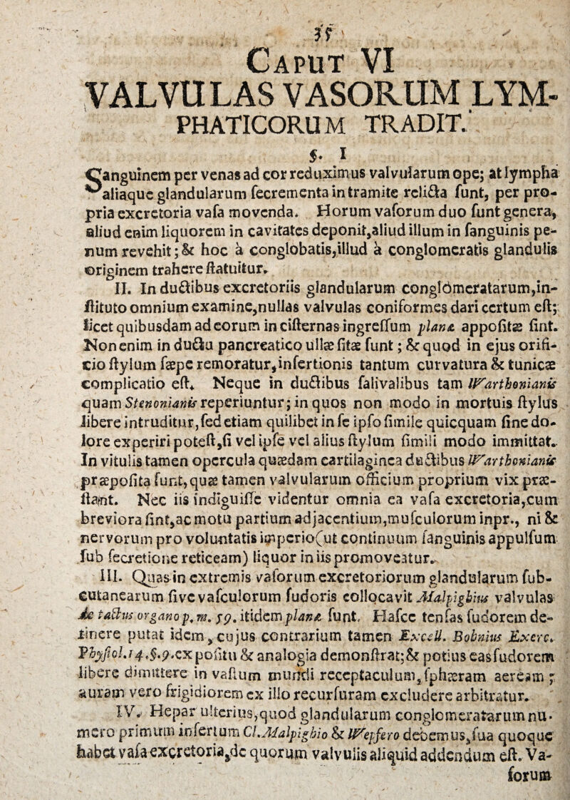 Caput VI VALVU LAS VASORUM LYM- PHATICORU M TRADIT. s. i Canguinem per venas ad cor reduxim us val vularum ope; at lympha ^aliaquc glandularum fecrcmenta in tramite reli&a funt, per pro¬ pria excretoria vafa movenda. Horum vaforum duo funt genera, aliud erum liquorem in cavitates dcponit,aliud illum in fanguinis pe¬ num revehit ;& hoc a conglobatis,illud a conglomeratis glandulis originem trahere ftatuitur. II. In ducibus excretoriis glandularum conglbmeratarumpn- flituto omnium examine,nullas valvulas coniformes dari certum efl; licet quibusdam ad eorum in cifternas ingreCfum ylans. appofite fint. Non enim in du&u pancreatico ullae fitse funt; & quod in ejus orifi¬ cio ftylum fepe remoratur,infertionis tantum curvatura & tunicae complicatio eft. Neque in duflibus falivalibus tam IVarthonianis quam S/«»o»i4»tfreperiuntur; in quos non modo in mortuis ftylus libere intruditur,fed etiam quilibet in fe ipfofimiie quicquam fine do. lore experiri poteft,fi vel ipfe vel alius ftylum fimiSi modo immittat. In vitulis tamen opercula quaedam cartilaginea duftibus IV.arthonianie prgpofita funt,qu& tamen valvularum officium proprium vix prae- ftajnt. Nec iis indiguiffc videntur omnia ea vafa excretoria,cum breviora fint,ac motu partium ad jacent ium,mufeuiorum inpr., ni & nervorum pro voluntatis impcrio(ut continuum (anguinis appulfum fub fecretione reticeam) liquor in iis promoveatur. III. Quas in extremis vaforum excretoriorum glandularum fub- cutanearum fivcvafculorum fudoris collocavit Ma-lfigbius valvulas de tattm organop,m. $9, itidem flane. funt, Hafce ten fas fusorem de¬ tinere putat idem, cujus contrarium tamen ExctU. Bobnius jtxcrc. Vtyffol.14pofitu & analogia demonftrat;& potius easfudorem libere dimittere in vallum murici i receptaculum, [plueram aeream ; auram vero frigidiorem ex illo recurfuram excludere arbitratur. IV. Hepar ulterius,quod glandularum conglomeratarumnu• mero primum infertum CA.Adalpighio & IVepfero debemus, tua quoque habet vafa excretoriasdc quorum valvulis aliquid addendum efl:. Va- forus»