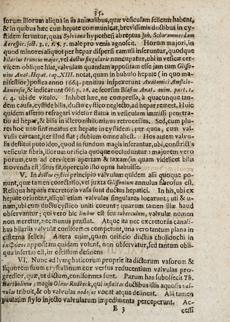 forum illorum aliqua in iis animalibus,qo» veficufam felleam habent* & in quibus hac cum hepate communicat,breviffimis du&ibus in cy« ftidem feruntur,quas Sylvidna hypothefi abreptus Joh. Schiyammerdani dereJpir.jeB. 3. c. r. $. /. male pro venis agnofeit. Horum majori,in quod minoresaliquotper hepar difperfi ramuli infcrunturjquodquc hilarius truncus major,vel du&us fingularis nuncupatur,ubi in vcfic«£ cer¬ vicem oblique hiat,valvulam quandam appofitam effe jam tum Gliffo- mus Anat.Iiepat. cap.XIU. notat,quam in bubulo hepate (in quo ma- nifcftiorjpoftea anno 1664. penitius infpexerunt Anatomici Amfielo- damenftsfo indicarunt Obf.p. 16. aefeorfim Blafitts Anat* atiim. part. 1. c. 4. ubi de vitulo. Inhibet fasec,ne compreffa, k quactmque tan¬ dem caufa,cyftide bilis, duftucyftico neglego,ad hepar remeet. Huic quidem afferto refragari videtur flatus in veficulam iaunifli penrtra- fio ad hepar,& bilis in iSeronihilominus retroceffus* Sed,cum plu- rcshoc uno fintmeatus ex hepate incyftidem ,per quos , cum val¬ vulis careant,iter illud fiat; dubium omne abeft. Hos autem valvu¬ lis deftitui putoideo,quod infundum magis inferantur,ubi,conftri&js veficulae fibris,illOrusa orificia quoque occluduntur : majorem vero porum>cum ad cervicem apertam & laxamfin quam videlicet bilis movenda eft) fitus fit,operculo i fio opus habuiffe. V. In du&tis cyftki principio valvulam quidem alii quoque po- nunt,quEetamen coar£latio,veI juxta Giijjoniumannulus nbrofus eft. Reliqua hepatis excretoria vafa funt duftus hepatici. In his,ubi ex hepate oriuntor,aliqui etiam valvulas Angulares locarunt; uti & u* nam,ubicum duflucyftico uniti coeunt; quarum tamen ilice haud obfervantur; qui vero hic limbus eft feu tuberculum, valvulae nomen non meretur,nec munus prccftat. Atque ita nec excretoriis canali¬ bus bilariis valvulae coniformes competunt,una vero tantum plana ire ciftcrna fellea. Aitera enim,quam orificio duclus cholidechi in : sx<pv<m appofitam quidam volunt,, non obfervatur,fed tantam obli¬ qua infertio efl,in ofciilum defir.ens. ' . VI. Nunc ad lymphaticorum proprie ita dirorum vaforum & liquorem fuumcryftallinum cor verfus reducentium valvulas nro-. grcdior,qus,utdifium,coniformes funt. Parum has fubolfccit 7K Bartholinus,-.magis Olaus Rudbtck,<\n\ infr.itasdu&ibu3 illis aquofisval¬ vulas tribuit,& ob valvulas nodofos vocat atque delineat. Alii tamen paulatim ftylo injefto valvularum impedimenta perceperunt* Ac- V- £ 3 'X'l.. seffi