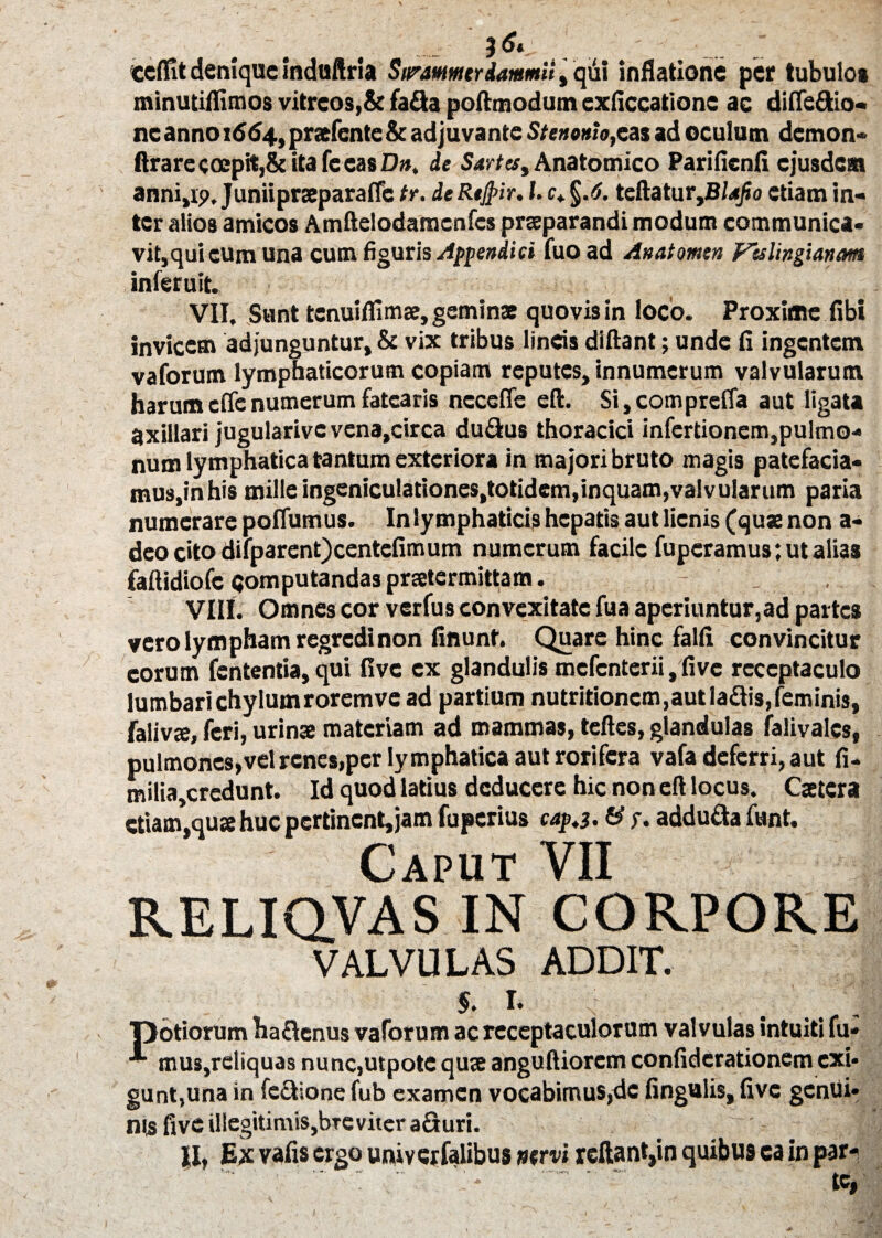 3 6« ccflit denique induftria Sarammtrdammii, qdi inflatione per tubulos minutiflimos vitreos,& fafla poftmodum exficcationc ac diflefitio. ne anno 1664, praefente & adjuvante Stenonlo^as ad oculum demon- ftrarecocpit,&itafceasD», de Sartes, Anatomico Parifienfi ejusdem anni,ip. Juniipraeparaffc tr. deRejpir. I. c* teftatur,B/<<j?o etiam in¬ ter alios amicos Amftelodamcnfcs praeparandi modum communica¬ vit,qui eum una cum figuris Appendici fuoad Anatomen Vtslingianam inferuit. VII, Sunt tenuiffimae, geminae quovis in loco. Proxime fibi invicem adjunguntur, & vix tribus lineis diftant; unde fi ingentem vaforum lymphaticorum copiam reputes, innumerum valvularum harum eflenumerum fatearis nccefie eft. Si,compreffa aut ligata axillari jugularive vena,circa du&us thoracici infertionem,pulmo¬ num lymphatica tantum exteriora in majori bruto magis patefacia- mus,inhis mille ingeniculationes,totidem,inquam,valvularum paria numerare poffumus. In lymphaticis hepatis aut lienis (quae non a- deocitodifparent)centefimum numerum facile fuperamus; ut alias faftidiofc «jomputandas praetermittam. . VIII. Omnes cor verfus convexitate fua aperiuntur,ad partes vero lympham regredi non finunt. Quare hinc falfi convincitur eorum fententia,qui five ex glandulis mcfcnterii,five receptaculo lumbarichylumroremve ad partium nutritioncm,autla£Iis,feminis, falivje, feri, urinae materiam ad mammas, teftes, glandulas falivales, pulmones,vel renes,per lymphatica aut rorifera vafa deferri, aut fi- milia,credunt. Id quod latius deducere hic non eft locus. Csetcra etiam*,qute huc pertinent, jam fu perius cap.3. & f. addu&a funt. Caput VII RELIQVAS IN CORPORE VALVULAS ADDIT. 5. E T>otiorum ha&cnus vaforum ac receptaculorum valvulas intuiti fu- mus,reliquas nunc,utpote quse anguftiorcm confidcrationem exi¬ gunt,una in fe&ione fub examen vocabimus,de lingulis, five genui¬ nis five illegitimiSjbTC viter a&uri. II, Ex vafis ergo univcrfalibus ntrvi reftant,in quibus ea in par- tc,