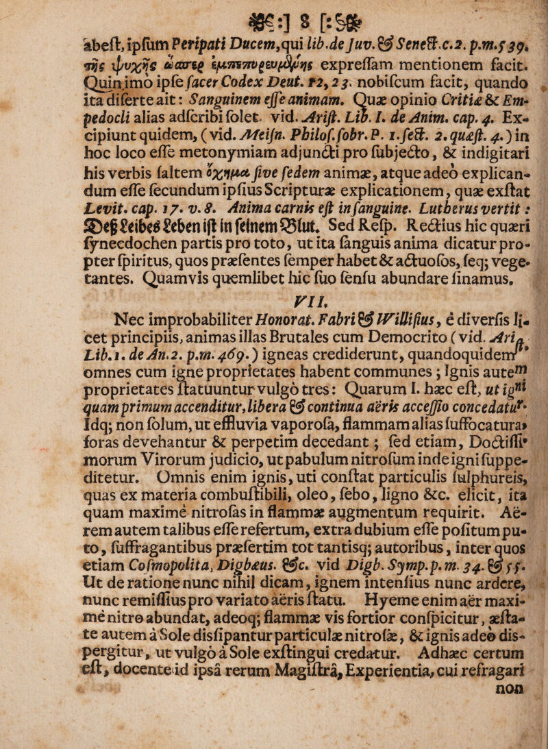 «?:] § r:S» abeft, ipfurn Penpati Ducem, qui lib.de Juv. & Seneftx.2. p.m.fj?» wjc xpv%rfg spTrsTtvgWffyjijs expreflam mentionem facit. Qnnjmbipfe [acer Codex Deut.r2,2 nobifcum facit, quando itadiferteait: Sanguinem ejfe animam. Quaeopinio Critia & Em¬ pedocli alias adfcribi folet» vid. Arift. Lw. I. de Anim. cap. 4. Ex¬ cipiunt quidem, (vid. Afeijn. Philo f.fobr.P. i.feB. 2,qu£ft. 4.)in hoc loco efle metonyrniam adjundi pro (ubjedo, & indigitari his verbis (altem oxnpct five fedem animae, atque adeo explican¬ dum e(TefecundumipfiusScripturae explicationem, quaeexftat Levit• cap. 17. v. 8. Anima carnis eft infanguine. Lutherus vertit: 55*§ £eibe$ Seben ifl in feinem Sed Refp. Redius hic quaeri fyneedochen partis pro toto, ut ita (anguis anima dicatur pro¬ pter (piritus, quos praefentes femper habet & aduofos, (eq; vege* tantes. Quamvis quemlibet hic (uo fen(u abundare linamus, VII. Nec improbabiliter Honorat. Fabri & IViUifius, e di verlis li¬ cet principiis, animas illas Brutales cum Democrito (vid. Ari» Lib.i. deJn.2. p.m.469*) igneas crediderunt, quandoquidemr omnes cum igne proprietates habent communes; Ignis aute™ proprietates Ita tuuntur vulgo tres: Quarum I. haec eft, ut ig™ quamprimum accenditur, liber a & continua aeris accejjio concedatur• Idq; non (olum, ut effluvia vaporola, flammam alias fuffocatura» foras devehantur & perpetim decedant; fed etiam, Dodifli# morum Virorum judicio, ut pabulum nitrofum inde igni luppe- ditetur. Omnis enim ignis,uti conflat particulis (ulphureis, quas ex materia combuftibili, oleo, febo, ligno Stc. elicit, ita quam maxime nitrolas in flammae augmentum requirit. Ae¬ rem autem talibus efle refertum, extra dubium efle politum pu¬ to , (uffragantibus praefertim tot tantisq; autoribus, inter quos etiam Cofmopolita, Digbaus. &c. vid Digb.Symp.p.m. 34.%$ Ut de ratione nunc nihil dicam, ignem intenlius nunc ardcre, nunc remiflius pro variato aeris flatu. Hyerne enim aer maxi¬ me nitro abundat, adeoq; flammae vis fortior confpicitur, aefta- te autem a Sole dislipantur particulae nitrolae, & ignis adeo dis¬ pergitur , ut vulgo a Sole exftingui credatur. Adhaec certum eft, docente id ipsa rerum Magiftra,Experientia, cui refragari - non