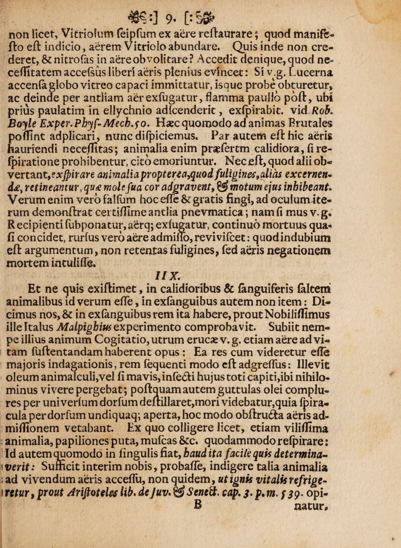 #?:] 9* [:'§0fr non licet, Vitrioium feipfum ex aere reflaurare; quod maniffe- fto eft indicio , aerem Vitriolo abundare. Quis inde non cre¬ deret, & nitro fas in aereobvolitare? Accedit denique,quod ne* cefiitatem accefsus liberi aeris plenius evincet: Si v.g. Lucerna accenfa globo vitreo capaci immittatur, isque probe obturetur, ac deinde per antliam aer exfugatur, flamma paullo poft, ubi prius paulatim in ellychnio adfcenderit, exfpirabit. vid Rob> Boyle Exper.Phyf-Mecb.fo. Haec quomodo ad animas Brutales poflint adplicari, nunc difpiciemus* Par autem eft hic aeris hauriendi neceflitas; animalia enim praefertm calidiora, fi re- (piratione prohibentur, cito emoriuntur. Nec eft, quod alii ob¬ vertant, exjpirare animaliapropterea>quod fuligine* 9alias excernen* d£> retineamur, qu& molefua cor adgravent, & motum ejus inhibeant Verum enim vero falfam hoc efie & gratis fingi, ad oculuirute- rum demonftrat cei tifilme antlia pnevmatica; nam fi mus v. g. Recipientifubponatur,aerq; exfugatur, continuo mortuus qua-» fi concidet, rurfus vero aere admmo,revivifcet: quod indubium eft argumentum, non retentas fuligines* fed aeris negationem mortem intulifie. IIX. Et ne quis exiftimet, in calidioribus & (anguiferis (altem animalibus id verum efie, in exfanguibus autem non item: Di¬ cimus nos,& in exfanguibus rem ita habere, prout Nobiliffimus ille Italus Malpighius experimento comprobavit. Subiit nem¬ pe illius animum Cogitatio, utrum erucae v. g. etiam aere ad vi¬ tam fuftentandam haberent opus : Ea res cum videretur efie majoris indagationis} rem fequenti modo eft adgrefius: Illevit oleum animalculi,vel fi mavis, infefti hujus toti capiti,ibi nihilo¬ minus vivere pergebat; poftquam autem guttulas olei complu¬ res per uni verfum dorfum deftillaret,mori videbatur,quia (pira- cula per dorfum undiquaq; aperta, hoc modo obftrufta aeris ad- mifiionem vetabant. Ex quo colligere licet, etiam viliflima animalia, papiliones puta, mufeas &c. quodammodo refpirare: Id autem auomodo in fingulis fiat, haud it a facile quis determina¬ verit: Sufficit interim nobis, probafle, indigere talia animalia ad vivendum aeris accefiu, non quidem, ut ignis vitalis refrige¬ retur, prout Jriftotele* lib. dejuv* SeneS. cap. 3. p. m.;$9. opi- B natur.