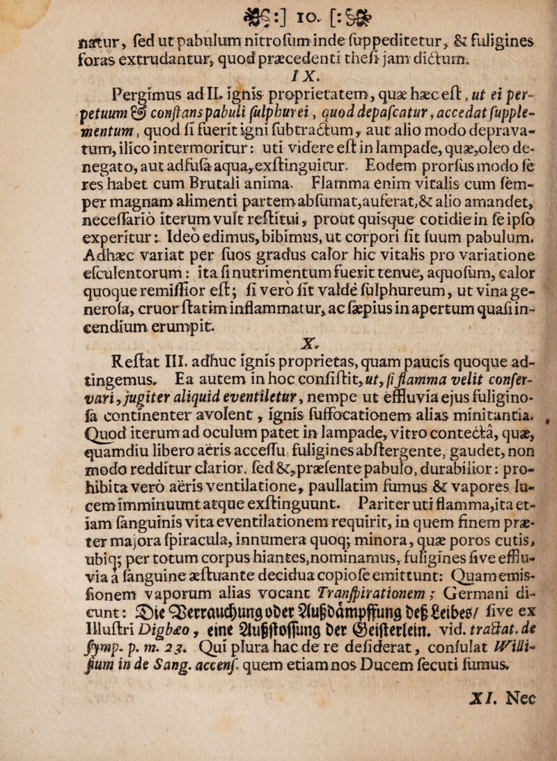 «ge:] IO.. [: Sg? natur, (ed ut pabulum nitroRimindeTuppeditetur, & fuligines foras extrudantur, quod praecedenti thefi jam didturn» 1X. Pergimus ad IL ignis proprietatem, quae haec eft, ut ei per- ■ petuum & conflans pabuli fulphurei, quod depafeatur, accedat fupple- mentum > quod fi fuerit igni fubtradtum, aut alio modo deprava¬ tum, ilico intermoritur: uti videre eft in lampade, quae,oleo de¬ negato, aut adfufe aqua,.exftinguitur. Eodem prorfus modo fe res habet cum Brutali anima. Flamma enim vitalis cum fem- per magnam alimenti partem abfumat,auferat,& alio amandet, neceffario iterum vult refiitui, prout quisque cotidie in feipfb experitur i Ideo edimus, bibimus, ut corpori fit fuum pabulum. Adhaec variat per fiios gradus calor hic vitalis pro variatione efculentorum: ita fi nutrimentum fuerit tenue, aquofum, calor quoque remifilor eft; fi vero fit valde lulphureum, ut vina ge- nerofa, eruor ftatim inflammatur, ac faepius in apertum quafi in¬ cendium er ump it. Reftat III. adhuc ignis proprietas, quam paucis quoque ad- tingemus. Ea autem in hoc confiftit, ut, pflamma velit confer- vari ,jugiter aliquid eventiletur, nempe ut effluvia ejus fuligino- |a continenter avolent , ignis fuffocationem alias minitantia. # Quod iterum ad oculum patet in lampade, vitro contecta, quae, quamdiu libero aeris accefiu fuligines abftergente, gaudet, non modo redditur clarior, fed &,prsefente pabulo, durabilior: pro¬ hibita vero aeris ventilatione , paullatim fumus vapores fu¬ cem imminuunt atque exftinguunt. Pariter uti flamma,ita et¬ iam {anguinis vita e ventilationem requirit, in quem finem prae¬ ter majorafpiracula, innumera quoq;.minora, quae poros cutis, ubiq; per totum corpus hiantes,nominamus, fuligines fi ve efflu¬ via a fanguine aeftuante deciduacopiofeemittunt: Quamemis- fionem vaporum alias vocant Tranjpirationem ; Germani di¬ cunt: ®ie^errauc^uu9O&er^u|bdmp{funglie§£etbe0/ fiveex Illuftri Digb&o, etne 2lu§fIofiun9 ber @ei|ler(em. vid.traSat.de fjmp. p. m. 2Qui plura hac de re defiderat, confulat lVidi~ §um in de Sang. accenf quem etiam nos Ducem fecuti fumus* XI. Nec