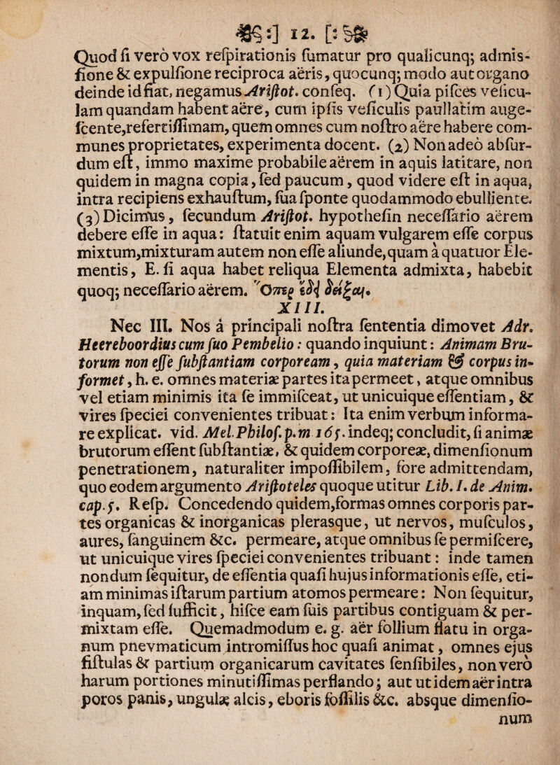 48?J3 i2- Quod fi vero vox refpiratioms fumatur pro qualicunq; admis- fione & expulfione reciproca aeris, quocunq; modo aut organo deinde id fiat, negamus Ariftot. confeq, (i) Quia pifces velicu- lam quandam habent aere , cum ipfls veficulis paullatim auge- Icente,refertiflimam, quem omnes cum noflro aere habere com¬ munes proprietates, experimenta docent. (2) Non adeo abfur- dum erf, immo maxime probabiie a£rem in aquis latitare, non quidem in magna copia, fed paucum, quod videre eft in aqua, intra recipiens exhauftum, fiiafponte quodammodo ebulliente. (3)Dicimus, fecundum Ariftot. hypothefin necefiario aerem debere effe in aqua: flatuit enim aquam vulgarem effe corpus mixtum,mixturam autem non effe aliunde, quam a quatuor Ele¬ mentis, E. fi aqua habet reliqua Elementa admixta, habebit quoq; neceffario aerem. XIII. Nec III. Nos a principali noflra lententia dimovet Adr. Htereboordius cum fuo Pembelio: quando inquiunt: Animam Bru¬ torum non effe fubftantiam corpoream, quia materiam & corpus in» formet, h. e. omnes materiae partes ita permeet, atque omnibus vel etiam minimis ita fe immifceat, ut unicuique effentiam, &: vires fpeciei convenientes tribuat: Ita enim verbum informa¬ re explicat. vid. MelPbilof.p.wM<5;.indeq; concludit, fi animae brutorum effent fubflantiae, & quidem corporeae, dimenfionum penetrationem, naturaliter impoflibilem, fore admittendam, quo eodem argumento Ariftoteles quoque utitur Lib. /. de Anim. cap>f. Refp. Concedendo quidem,formas omnes corporis par¬ tes organicas & inorganicas plerasque, ut nervos, mufculos, aures, fanguinem &c. permeare, atque omnibus fe permifcere, ut unicuique vires fpeciei convenientes tribuant: inde tamen nondum fequitur, de eflentia quafi hujus informationis effe, eti¬ am minimas iflarum partium atomos permeare: N011 (equitur, inquam, fed fufficit, hifce eam fuis partibus contiguam & per¬ mixtam effe. Quemadmodum e. g. aer follium flatu in orga¬ num pnevmaticum intromiflus hoc quafi animat, omnes ejus fiftulas &c partium organicarum cavitates fenfibiles, non vero harum portiones minuti flimas perflando; aut ut idem aer intra poros panis, ungula? alcis, eboris fbflilis &c. absque dimenfio¬ num