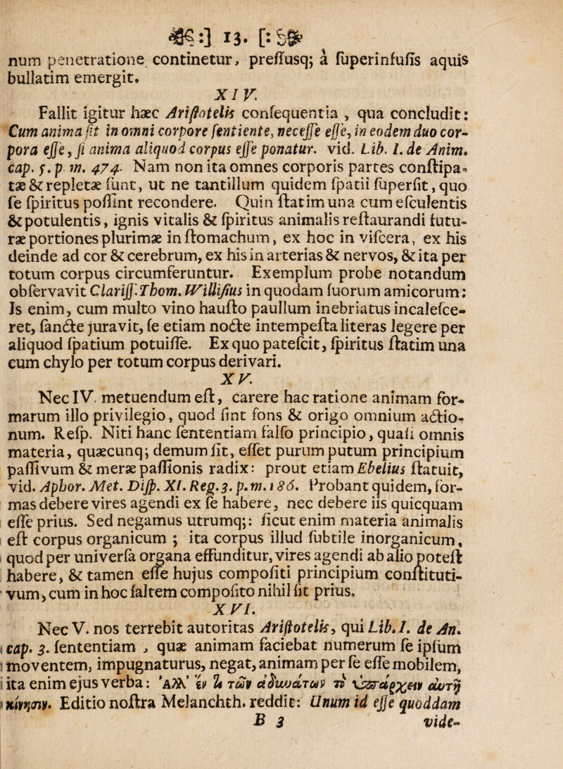 48«:] 13- [:&# num penetratione continetur, preffusq; a fuperinfufis aquis bullatim emergit, XIVi Fallit igitur haec Ariftoteiis confequentia , qua concludit: Cum anima fit in omni corpore feni lente, wecejffe e#e, in eodem duo cor¬ pora ejje, fi anima aliquod corpus ejje ponatur, vid. Li£. /. de Anim. cap. f. p w. 47^ Nam non ita omnes corporis partes conftipa* tae & repletae funt, ut ne tantillum quidem fpatii fuperfit,quo fe fpiritus pofiint recondere. Quin ftatimuna cum efculentis & potulentis, ignis vitalis & fpiritus animalis reftaurandi futu¬ rae portiones plurimae inftomachum, ex hoc in vifcera, ex his deinde ad cor & cerebrum, ex his in arterias & nervos, & ita per totum corpus circumferuntur. Exemplum probe notandum obfervavit Clarijf. Thom. TViUifius in quodam fuorum amicorum; Js enim, cum multo vinohaufto paullum inebriatus incalefce- ret, fanfte juravit, fe etiam nofte intempeftaliteras legere per aliquod fpatium potuifTe. Ex quo patefcit, fpiritus ftatim una eum chylo per totum corpus derivari. XV. Nec IV. metuendum eft, carere hac ratione animam for¬ marum illo privilegio, quod fmt fons & origo omnium acftio- num. Refp. Niti hanc fententiam falfo principio, quali omnis materia, quaecunq; demum fit , effet purum putum principium paffivum & merae paflionis radix: prout etiamEbelius ftatuit, vid. Aphor. Met. Dijp. XI. Reg.3. p.m. 186. Probant quidem, for¬ mas debere vires agendi ex fe habere, nec debere iis quicquam effe prius. Sed negamus utrumq;: /icut enim materia animalis eft corpus organicum ; ita corpus illud fubtile inorganicum, quod per univerfa organa effunditur, vires agendi ab alio poteft habere, & tamen effe hujus compofiti principium conftituti- vum, cum in hoc faltem compofito nihil fit prius» X VI. NecV. nos terrebit autoritas Ariftotelk, qui Lib.I. de An. i cap. 3. fententiam , quae animam faciebat numerum fe ipfum 1 moventem, impugnaturus, negat, animam per fe effe mobilem, ita enim ejus verba: 'AfitC ii/ 2t tmv dtjwjdToov ii \ssrag%eip dury *xwi<nV' Editio noftra Melanchth. reddit: Unum id ejje quoddam