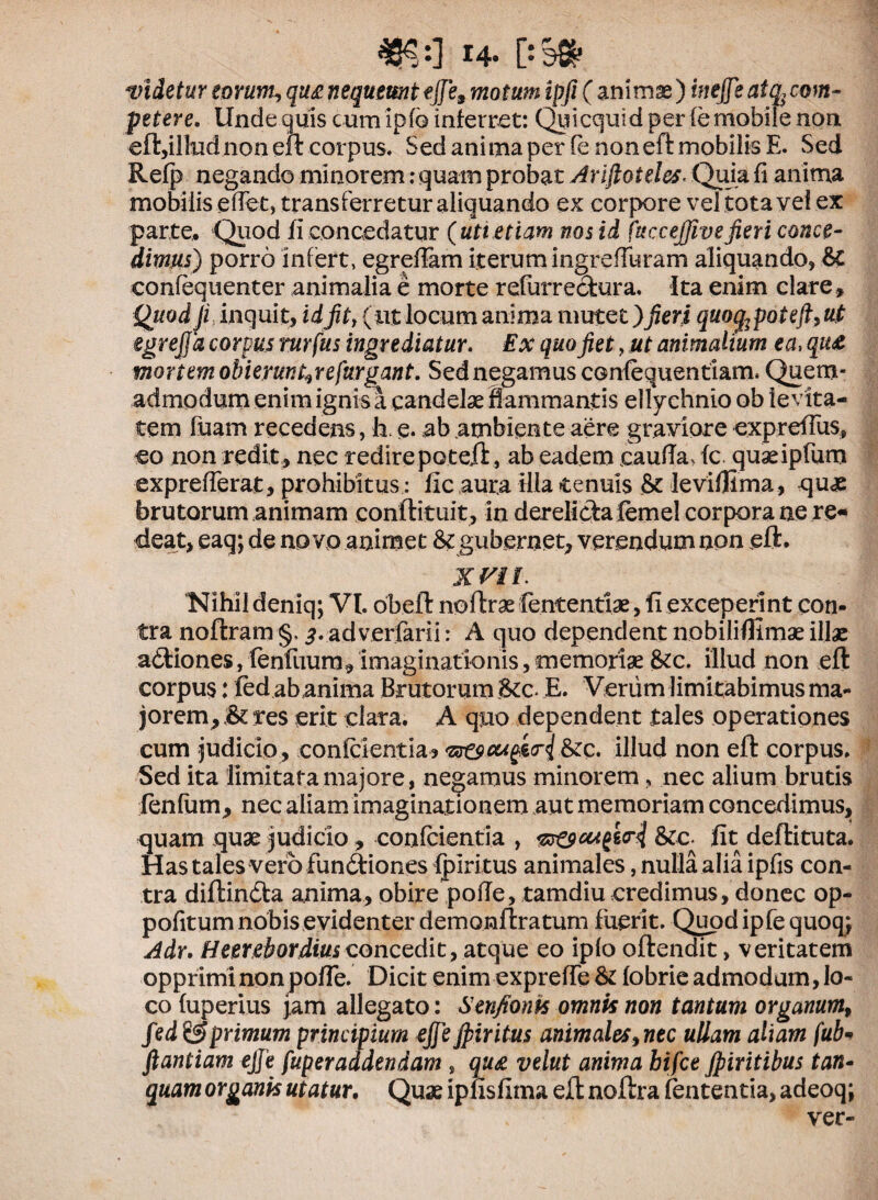 videtur eorum, qug nequeunt ejje9 motum ipfi (animse) i?iejfeatq,com~ petere. Unde quis cumipfG inferret: Quicquid per (e mobile non €ft,iltudnon eft corpus. Sed anima per fe non eft mobilis E. Sed Refp negando minorem: quam probat Arijloteles- Quia fi anima mobilis efict, transferretur aliquando ex corpore vel tota vel ex parte. Quod fi concedatur (uti etiam nos id fttcceffivefieri conce¬ dimus) porro infert, egrefiam iterum ingrefiuram aliquando, & eonfequenter animalia e morte refurredura. Ita enim clare» Quod Ji inquit» idfit, (ut locum anima mutet)fieri quog2poteft,u!t egrejja corpus rnrfus ingrediatur. Ex quo fiet, ut animalium ea, qiu mortem obierunt^refurgant. Sed negamus confequentiam. Quem¬ admodum enim ignis a candelae flammantis ellychnio ob levita¬ tem luam recedens, h. e* ab ambiente aere graviore exprefius» eo non redit» nec redire poteft, ab eadem cauda-, fc quaeipfum exprefierat, prohibitus : fic aura Hia tenuis & leviflima, quae brutorum animam conftituit, in derelida femel corpora ne re- deat» eaq; de novo animet & gubernet» verendum non eft. XVII. Nihil deniq; VI. obeli noftrae fententiae, fi exceperint con¬ tra noftram §. 3. adverfarii: A quo dependent nobiliflimae illae adiones, lenfuum» imaginationis»memoriae &c. illud non eft corpus: fed ab anima Brutorum Stc- E. Verum limitabimus ma¬ jorem»^ res erit clara. A quo dependent tales operationes cum judicio, confcientia? illud non eft corpus. Sed ita limitata majore, negamus minorem, nec alium brutis jfenlum» nec aliam imaginationem aut memoriam concedimus, quam quae judicio» conlcientia , &c. fit dellituta. Has tales vero fundiones fpiritus animales, nulla alia ipfis con¬ tra diftinda anima, obire pofie, tamdiu credimus, donec op- pofitum nobis evidenter dernonftratum fuerit. Quodipfequoq; Adr. Heerebordiusconcedit, atque eo iplo oftendit, veritatem opprimi non pofie. Dicit enim exprefie & fobrie admodum, lo¬ co (uperius jam allegato: Senfionis omnis non tantum organum9 fed& primum principium ejfeJpiritus animales9nec ullam aliam fub« ftantiam ejje fuperaddendam , qu& velut anima bifce Jpiritibus tan- quam organis utatur. Quae ipfisfima eft noftra fententia, adeoq; ver-