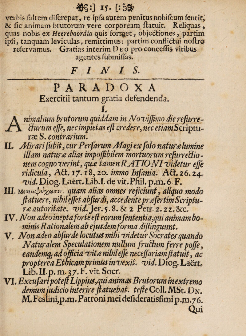 ^8$:J J5- D§& verbis (altem difcrepat, re ipfa autem penitus nobi (cum fentit, & fic animam brutorum vere corpoream ftatuit. Reliquas, quas nobis ex Heereboordio quis fort^et, objediones partim ipfi, tanquam leviculas, remittimus: partim conflictui noftro refervamus. Gratias interim Deo pro concedis viribus agentes fubmiflas. FINIS* P~A R AD O X A ~  Exercitii tantum gratia defendenda. i. Animalium brutorum quiddam in No v ijff mo die refurre- fturum effe, nec impietas eft ere dere, nec etiam Scriptu¬ rae S. contrarium. II. Mirarifubit, cur Per farum Magi exfolo natura lumine illam natura alias impoffibilem mortuorum refurredio - nem cognoverint, qua tamen RATIO NI videtur effe ridicula. Adi. 17.18,20. immo Infania. Adi. 26.24. vid. Diog. Laert.Lib.1. de vit.Phil. p.m. 6 F. III. M67*/uipu%u<riv quam alias omnes rejiciunt, aliquo modo ftatuere, nihil ejfet ab fur di, accedente profert ira Scriptu¬ rae auioritate. vid.jer. 5.8. & 2 Petr. 2.22* &c, IV. Non adeo inepta for te eft eorumfententia,qui animam ho¬ minis Rationalem ab ejusdem forma di (Unguunt. V. Non adeo abfurde locutus mihi videtur Socrates quando Naturalem Speculationem nullam fr urium ferre poffe, eandem^ ad o fficia vita nihil effe neceffariamftatuit, ac propterea Etbkamprimus invexit, vid. Diog. Laert. Lib. II. p. m. 3 7. F. vit. Socr. VI. Excufaripoteft Lippius,qui animas Brutorum in extremo demum judicio interire Jlatuebat. tefte Coli. MSt. Dn. M.Feslini,p.m. Patroni mei defideratisfimip.jn.76. Qui