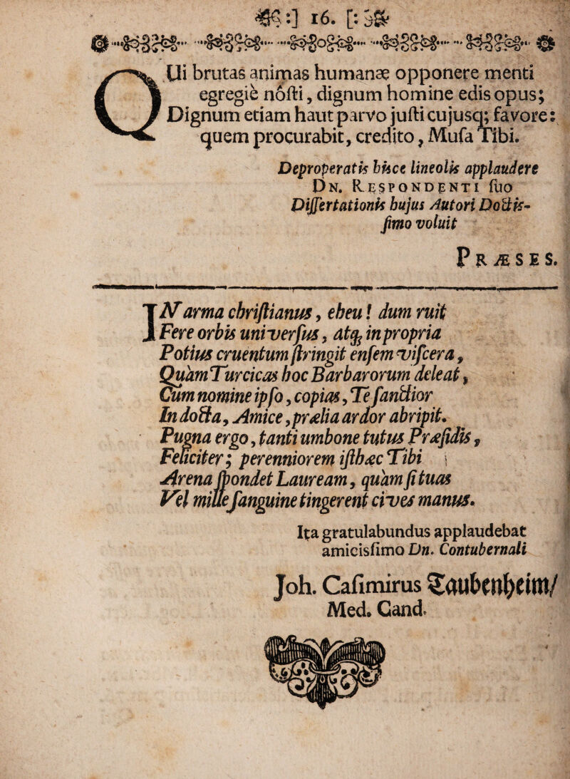 Ui brutas animas humanae opponere menti vgt vg.w nofti, dignum homine edis opus; Dignum etiam haut parvo jufti cujusq; favore: quem procurabit, credito, Mufa Tibi. Deproperatis bhce lineolk applaudere Dn. RrSPONDfNTI filo Dijjertationk bujus Autori Dottk- fimo voluit P R M S E S. IN arma cbriftianus, eheu! dum ruit Fere orbis univerfus, at§ in propria Potius cruentum pingit enfemevifcera, QuamTurcicas hoc Barbarorum deleat, Cum nomine ipfo, copias, Te fandior In doda, Amice ,pr<elia ardor abripit. Pugna ergo, tanti umbone tutus Preefidis, j Feliciter; perenniorem ijihiecTibi < i Arena IbondetLauream, quamfituas Vel mille[anguine tingerent cives manus. Ita gratulabundus applaudebat amieisfimo Dn. Contubernali Joh. Cafimirus gatl&M&eim/ Med. Cand.