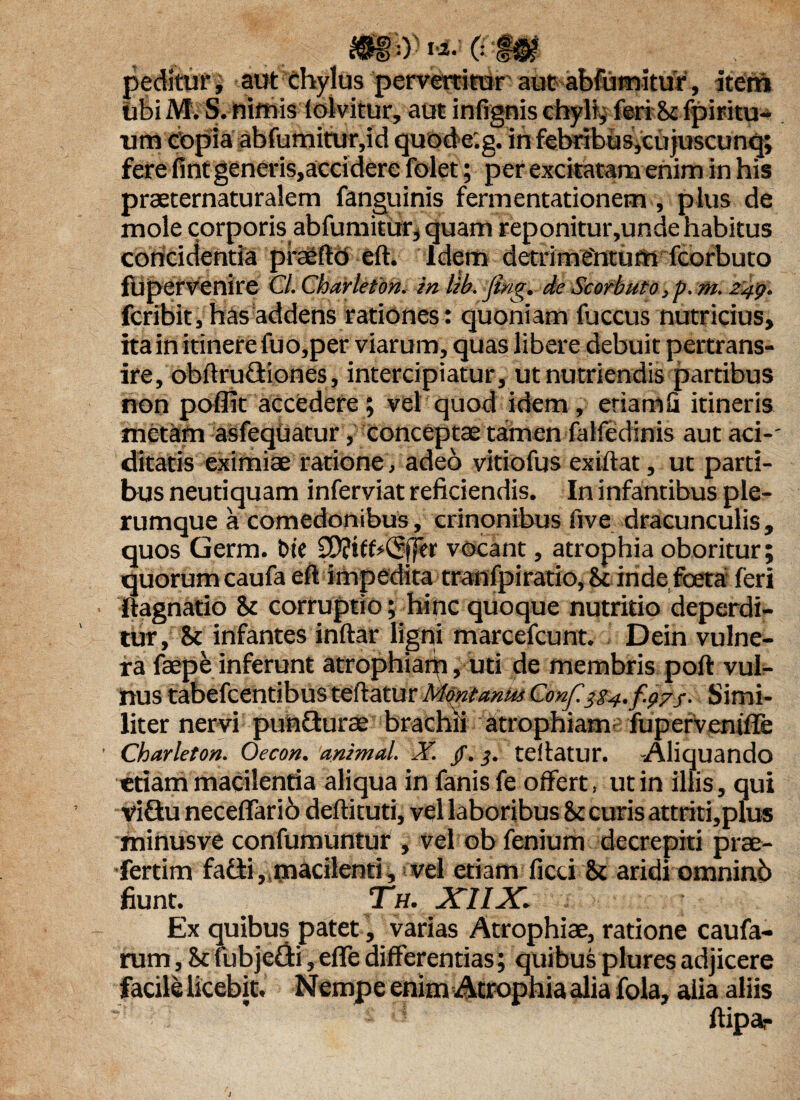 peditur, aut chylus pervertitur aut abfumitur, item ubi M. S. nifnis lolvitur, aut infignis chyli, feri 8c fpiritu- nm Copia abfumitur,id quode.g. ih febribus,cujuscunq; fere fint generis,accidere folet; per excitatam enim in his praeternaturalem fanguinis fermentationem, plus de mole corporis abfumiturj quam reponitur,unde habitus concidentia praefio eft. Idem detrimentum fcorbuto flipervenire Cl.Charlefon. in lib. fing. de Scorbuto,p. m. 249. fcribit, has addens rationes: quoniam fuccus nutricius, ita in itinere fuo,per viarum, quas libere debuit pertrans- ire, obftru&iones, intercipiatur, ut nutriendis partibus non poffit accedere; vel quod idem, eriamfi itineris metam asfeqUatur, conceptae tamen falfedinis aut aci-' ditatis eximiae ratione, adeo vitiofus exiflat, ut parti¬ bus neutiquam inferviat reficiendis. In infantibus ple¬ rumque a comedonibus, crinonibus five dracunculis , quos Germ. t>ie SDjifbCpJer vocant, atrophia oboritur; quorum caufa eft impedita tranfpiratio, 8c inde foeta feri Itagnatio it corruptio; hinc quoque nutritio deperdi¬ tur, St infantes inftar ligni marcefcunt. Dein vulne¬ ra faepe inferunt atrophiam, uti de membris poft vul¬ nus tabefcentibus teftatur Montanus Conf /. Simi¬ liter nervi punfturae brachii atrophiam fupervenifTe ' Charleton. Oecon. animal. X. /. teftatur. -Aliquando etiam maCilentia aliqua in fanis fe offert, ut in illis, qui vi£tu neceffario deftituti, vel laboribus it curis attriti,plus minusve confumuntur , vel ob fenium decrepiti prae- fertim facti,,macilenti, vel etiam ficti St aridi omninb fiunt. T*h. XIIX. Ex quibus patet, varias Atrophiae, ratione caufa- rum, &fubje£ti,eflfe differentias; quibus plures adjicere facile licebit. Nempe enim Atrophia alia fola, alia aliis “ ’ ftipar