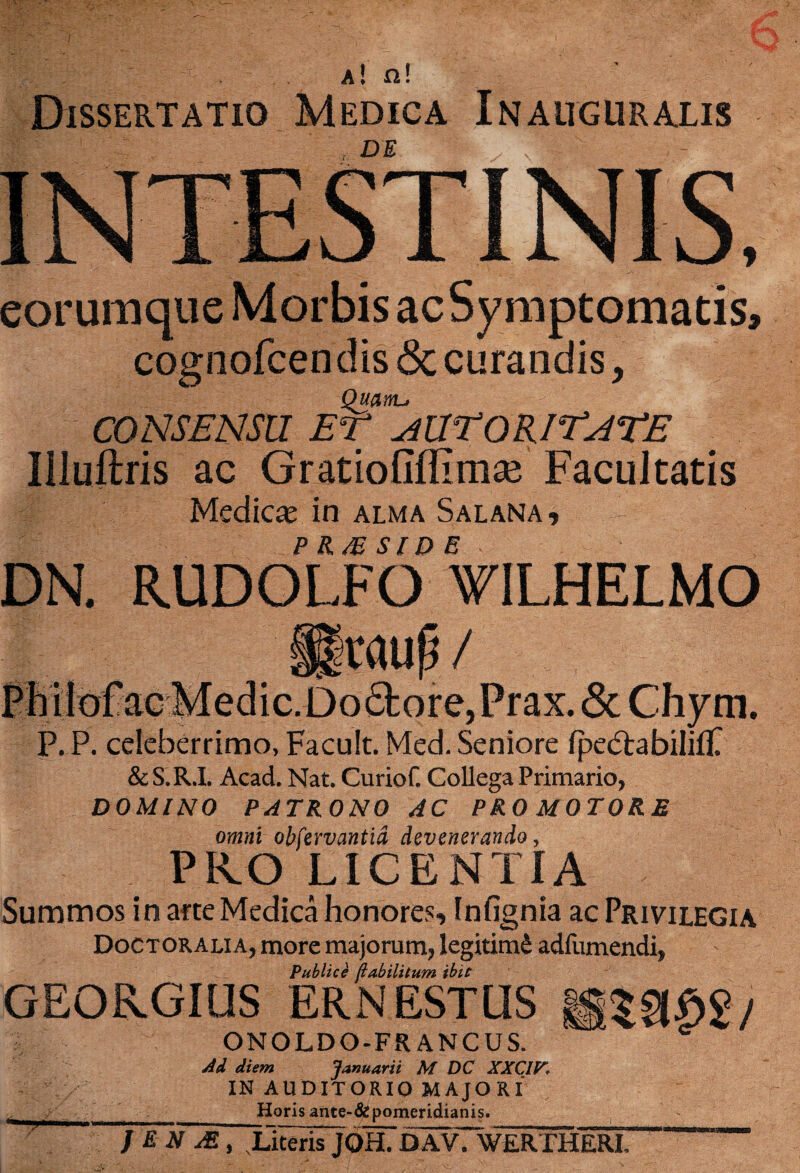 a ! n! Dissertatio Medica Inauguralis DE eorumque Morbis ac Symptomatis, cognofcendis <3c curandis, Quanu CONSENSU ET aUTQRITATE Illuilris ac Gratiofiflimae Facultatis Medicas in alma Salana, DN. RUDOLFO VlLHELMO II jraup/ PMIoFacMedic.Do6tore,Prax. <5c Chym. P. P. celeberrimo, Facult. Med. Seniore Ipe&abilifP &S.R.I. Acad. Nat. Curiof. Collega Primario, DOMINO PATRONO AC PRO MOTORE omni obfervantid devenerando, PRO LICENTIA Summos in arte Medica honores, Infignia ac Privilegia Doctoralia, more majorum, legitimi adfumendi. Publice (iabilitum ibit GEORGIUS ER.NESTUS MZUm/ ONOLDO-FRANCUS. * Ad diem Januarii M DC XXCIE. IN AUDITORIO MAJORI „ _Horis ante-&pomeridianis. J E N JE , Literis j6h7DAVTweRTHERI. 