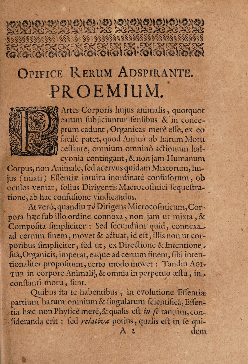 krnmmmi (mmmimm Opifice Rerum Adspirante PROEMIUM Artes Corporis hujus animalis ? quotquot earum fubjiciuntur fenfibus & in conce¬ ptum cadunt ? Organicas mere die? ex eo facile patet? quod Anima ab haram Motu ceffante? omnium omnino actionum hal- cyonia contingant ?& non jam Humanum Corpus? non Animale? fed acervus quidam Mixtorum? hu¬ jus (mixti) Edendas intuitu inordinate conftiforam? ob oculos veniat ? folius Dirigentis Macrocoftnici 'fequeftra- tione? ab hac confufione vindicandus. At vero? quandiu To Dirigens Microcofmicum? Cor¬ pora hasc fub illo ordine connexa ? non jam ut mixta ? & Compofita (impliciter : Sed fecundum quid? connexa-* ad certum finem ? movet & actuat? id eft ? illis non ut cor¬ poribus fimpliciter? fed ut? ex Diredion e & Intentioni fua?Organicis? imperat? eaque ad certum finem? fibi inten- tionaliter propofitum ? certo modo movet: Tandiu Agi¬ tur in corpore Animali;? & omnia in perpetuo asftu? iru, conflanti motu ? funt. Quibus ita fe habentibus ? in evolutione Effentix partium harum omnium & lingularum fcientifica? Eflfen- tia haec non Phyficemere?& qualis eft mfi tantum? con~ fideranda erit; fed relativa potius ? qualis eft in fe qui- ^ A z t deni ■i 9