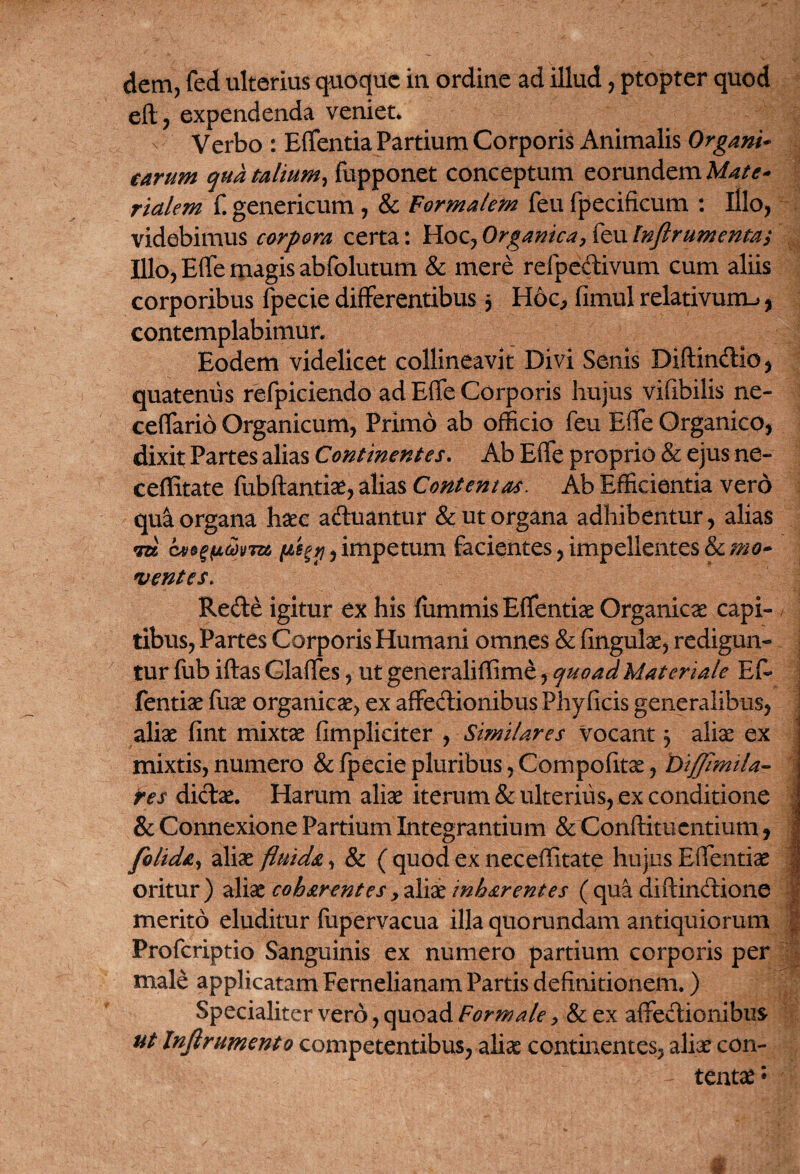 eft, expendenda veniet* v Verbo : Effentia Partium Corporis Animalis Organi* tarum qua talium, fupponet conceptum eorundem Mate* rtalem f. genericum , & Formalem feu fpecificum : illo, videbimus corpora certa: Hoc, Organica, feu Inflrumenta/ Illo, Effe magis abfolutum & mere refpectivum cum aliis corporibus fpecie differentibus , Hoc, fimul relativum-», contemplabimur. Eodem videlicet collineavit Divi Senis Diftindtio, quatenus refpiciendo ad Effe Corporis hujus vifibilis ne- ceffario Organicum, Primo ab officio feu Effe Organico, dixit Partes alias Continentes. Ab Effe proprio & ejus ne- ceffitate fubftantiae, alias Contentas. Ab Efficientia vero qua organa haec adtuantur & ut organa adhibentur, alias m nu ,impetum facientes,impellentes&cmo* ventes. Rede igitur ex his fummis Effentiae Organica capi¬ tibus, Partes Corporis Humani omnes & fingulae, redigun¬ tur fub iftas Glaffes, ut generaliffime, quoad Materiale Ef¬ fentiae fuse organicae, ex affectionibus Phyficis generalibus, aliae fint mixtae (impliciter , Similares vocant 3 aliae ex mixtis,numero & fpecie pluribus, Compofitae, Diffimtla- res dictae. Harum aliae iterum & ulterius, ex conditione & Connexione Partium Integrantium & Conftitucntium, folida, aliae fluida, & ( quod ex neceffitate hujus Effentiae oritur) aliae coharentes,aliae inhar entes (qua diftindione merito eluditur fupervacua illa quorundam antiquiorum Profcriptio Sanguinis ex numero partium corporis per male applicatam Fernelianam Partis definitionem.) Specialiter vero, quoad Formale, & ex affectionibus ut Infirumento competentibus, aliae continentes, aliae con¬ tentae : ; i. ' ■