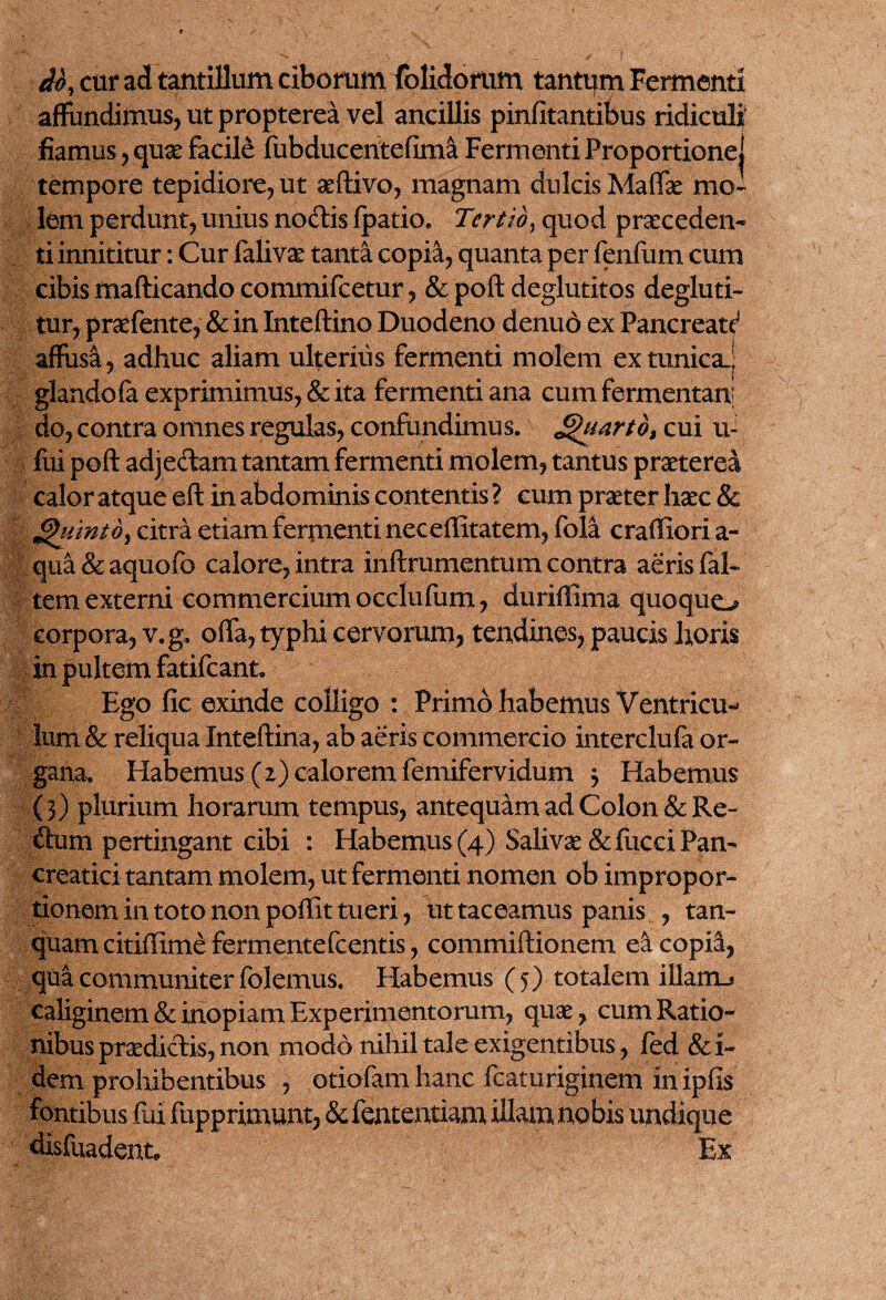 do, cur ad tantillum ciborum (olidorum tantam Fermenti affundimus, ut propterea vel ancillis pinfitantibus ridiculi' fiamus, quse facile fubducentefima Fermenti Proportione! tempore tepidiore, ut aeftivo, magnam dulcis Maffae mo¬ lem perdunt, unius nodtis fpatio. Tertio, quod praeceden¬ ti innititur : Cur falivee tanta copia, quanta per fenfum cum cibis mafticando commifcetur, & poft deglutitos degluti- tur, praefente, & in Inteftino Duodeno denuo ex Pancreati affusa, adhuc aliam ulterius fermenti molem ex tunica.! glandofa exprimimus, & ita fermenti ana cum fermentanj do, contra omnes regulas, confundimus. Quarto, cui ui, fui poft adjectam tantam fermenti molem, tantus praeterea calor atque eft in abdominis contentis ? cum praeter haec & Quinto, citra etiam fermenti nec effitatem, fola craffioria- qua&aquofo calore, intra inftrumentum contra aeris fal- tem externi commercium occlufum, duriffima quoquo corpora, v.g. offa, typhi cervorum, tendines, paucis horis in pultem fatifcant. Ego fic exinde colligo : Primo habemus Ventricu*^ lum & reliqua Inteftina, ab aeris commercio interclufa or¬ gana. Habemus (z) calorem femifervidum 3 Habemus (3 ) plurium horarum tempus, antequam ad Colon & Re- dum pertingant cibi : Habemus (4) Salivse &fucci Pan¬ creatici tantam molem, ut fermenti nomen ob impropor- tionem in toto non poffit tueri, ut taceamus panis , tan- quam citiffime fermentefcentis, commiftionem ea copia, qua communiter folemus. Habemus (5) totalem illam-» caliginem & inopiam Experimentorum, quae, cum Ratio¬ nibus praedictis, non modo nihil tale exigentibus, fed &i~ dem prohibentibus , otiofam hanc fcaturiginem in ipfis fontibus fui fupprimunt, & fententiam illam nobis undique disfuadenn Ex