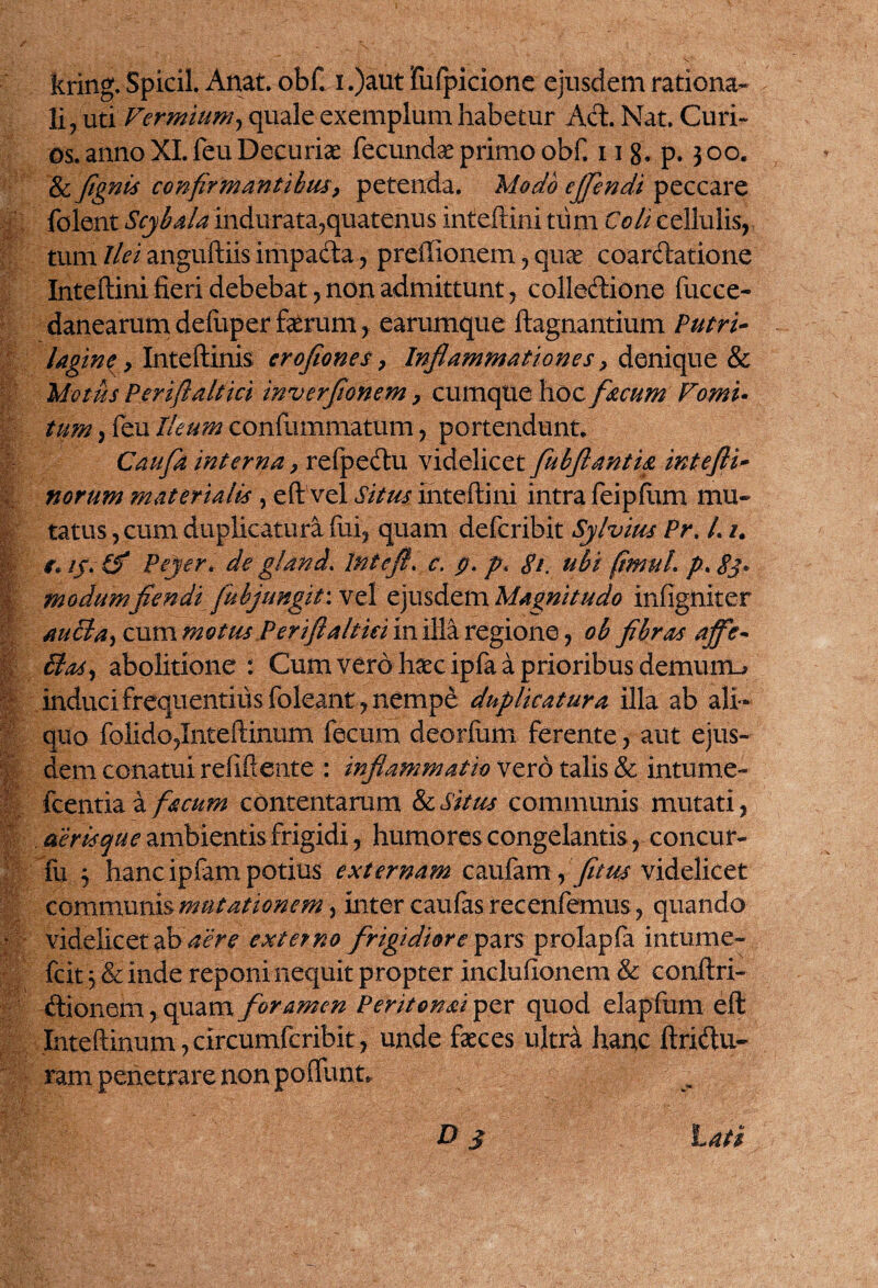 li, uti Vermium, quale exemplum habetur Aci. Nat. Curi- os. anno XI. feu Decuriae fecundae primo obf. 11 8. p. 300. & fignis confirmantibus, petenda. Modo ejfendi peccare folent Scybala indurata,quatenus inteftini tum Coli cellulis, tum Ilei anguftiis impada, preffionem, quae coardatione Inteftini fieri debebat, non admittunt, colledione fucce- danearum defuper ferum, earumque ftagnantium Putri- lagine, Inteftinis crofiones, Inflammationes, denique & Motus Periftaltici inverfionem, cumque hoc f&cum Vomi- tum, feu Ileum confummatum, portendunt. Caufia interna, refpedu videlicet fubflantia intefli- norum materialis , eft vel Situs inteftini intra feipflim mu¬ tatus, cum duplicatura fui, quam defcribit Sylvius Pr, L1. r. //. (f Pejer. de gland. Intefl. c, p. p« gi, ubi (imuL p* 83« | modum flendi fubjungit: vel ejusdem Magnitudo infigniter auBa, cum motus Periftaltici in illa regione, ob fibras affe- § Bos, abolitione: Cum vero haec ipfa a prioribus demum.* induci frequentius foleant , nempe duplicatura illa ab ali ¬ quo folido,Inteftinum fecum deorfum ferente, aut ejus¬ dem conatui refiftente : inflammatio vero talis & intume- fcentia a f&cum contentarum & Situs communis mutati, deris que ambientis frigidi, humores congelantis, concur- fu j hanc ipfam potius externam caufam, fitus videlicet communis mutationem, inter caufas recenfemus, quando * videlicet ab aere externo frigidiore pars prolapfa intume- fcit 5 & inde reponi nequit propter inclufionem & conftri- dionem, quam foramen Peritonai per quod elapfum eft Jnteftinum, circumfcribit, unde feces ultra hanc ftridu- ram penetrare non poftunt.