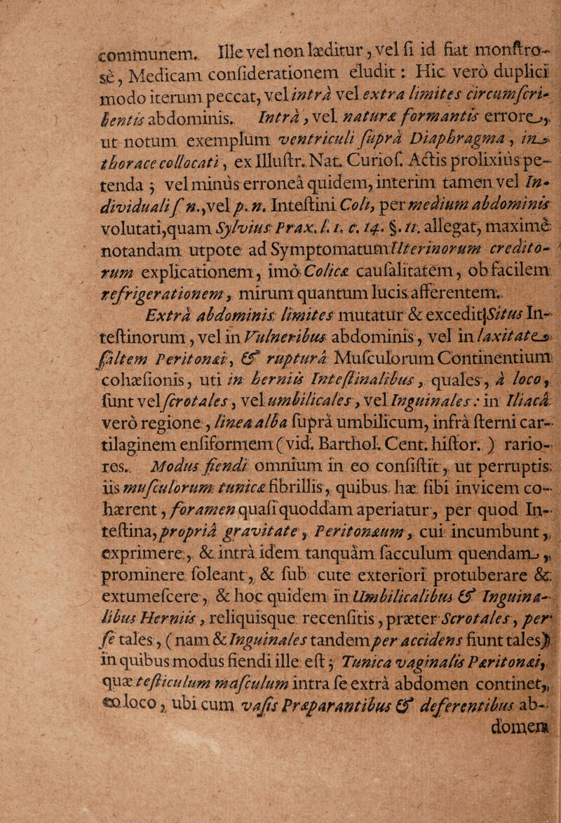 communem. Ille vel non laeditur , vel fi id fiat monftro- se? Medicam confiderationem eludit: Hic vero duplici modo iterum peccat, vel intra vel extra limites circumfert* lentis abdominis. Intra > vel natura formantis erraro* ut notum exemplum ventriculi fuprd Diaphragma, iiL$ thorace collocati, ex Illuftu Nat. Guriof. Adis prolixius pe¬ tenda 3 vel miniis erronea quidem, interim tamen vel In* dividmlifn.,velp* n* Inteftini Coit, per medium abdominis volutati,quam Sj/vius Prax, 1 /. t, tf §. //.allegat, maxime: notandam utpote ad Symptomatum/Z/w#^#^ credito¬ rum explicationem, imo Colica caufalitatem, ob facilem refrigerationem, mirum quantum lucis afferentem.. Extra abdominis; limites mutatur & exceditj&V/// In- teftinorum, vel in Vulneribus abdominis, vel in laxitate^ (jaltern Perit orni, (f’ ruptura Mufculorum Continentium cohae (Ionis, uti in herniis Int e finalibus y quales, a loco, funt vel frotales, x ^umbilicale s, xedi Inguinales : in Iliaca, vero regione:, likeaalBa fupra umbilicum, infra fterni car¬ tilaginem enfiformem ( vid. Barthol. Cent. hiftor. ) rario¬ res./ Modus fendi omnium in eo confidit, ut perruptis; iis mufculorum tunica fibrillis r quibus, liae fibi invicem co¬ haerent , fora?nen quafi quoddam aperiatur , per quod In- teftina7 propria gravitate, Peritonaum, cui incumbuntff exprimere:, & intra,idem tanquam facculum quendarm,, prominere foleant, & fub cute exteriori protuberare &: extumefeere, & hoc quidem in Umbilicalibus (f Inguina¬ libus Herniis, reliquisque recenfitis, iprxtcv Scrotales, per y? tales , ( nam & Inguinales tandemper accidens fiunt talesjj in quibus modus flendi ille: eft 3 Tunica vaginalis P&riton&i, x^xxtefttculum mafculum intra fe extra abdomen continet,, coloco 7/ ubi cum vajts Praparantibus (f deferentibus ab¬ domen*