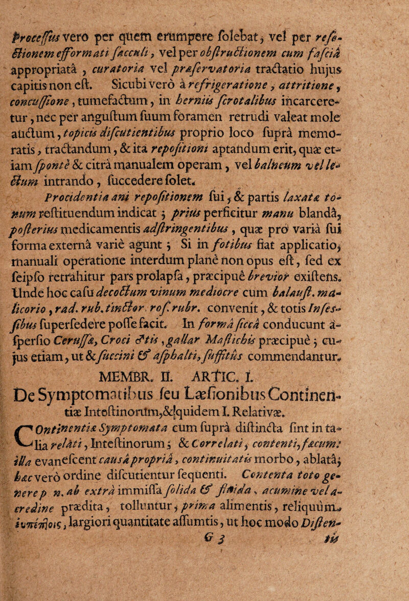 Proceffm vero per qiiefn ertimpere folebat, vel per re fi- Bionem efflor mati faecali, vel per obftruBionem cum fafcia appropriata , curatoria vel pr&fervatoria tractatio hujm capitis non eft. Sicubi vero a refrigeratione, attritione, concuffione> tumefactum , in herniis fcrotalibus incarcere* tur, nec per anguftum fiium foramen retrudi valeat mole andum, topicts difciitientibus proprio loco fupra memo¬ ratis , tradandum, & ita repoftioni aptandum erit, quae et¬ iam Jponte & citra manualem operam, vel balneum vil le* Bum intrando, fucc edere folet- Procidentia ani repofitionsm fui, & partis laxata to¬ num redimendum indicat, pritis perficitur manu blandS* po(ierim medicamentis adflringentibus , quas pro varia fui forma externa varie agunt $ Si m. fotibus fiat applicatio^ manuali operatione interdum plane non opus eft, fed ex feipfo retrahitur pars prolapfa, prsecipu£ brevior exiftens. Unde hoc cafu de colium vinum mediocre cum balaufi. ma¬ licorio , rad. rub. tinlhr rof rubr. convenit, & totis Infes» P m fuperfedere pofle facit. In formaficck conducunt a- fperfio Certifflky Croci d*tis gallar Maflichis praecipue j cu¬ jus etiam, ut & fuccini afpbalti9 fuffitus commendantur* MEMBR.IL ARflCL '% 'ff De Symptomatibus feu Lajfionibus Contineri-* tiae Intoftinortim,&jquidem I. Relativa. COntinentU Symptomata cum fupra diftinda fint in ta^ lia rel&ti, Inteftinorum 3 & Correlatii conientif acum: illa evannent' causapropria* continuitatis morbo, ablata^ hac vero ordine difcutientur fequenti. Contenta toto ge» nere p n, ah extra immiffa folida & fmda«, acumine vela- creiine praedita, tolluntur,*prima alimentis, rdiquiijm kmTfjois, largiori quantitate affumtis, ut hoc modo Dijlen-