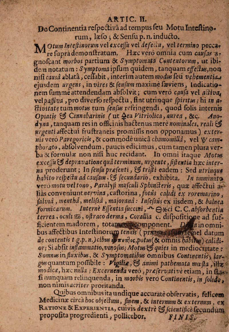 ARTI C. II. Pe Continentia refpedtiva ad tempus feu Motu Intdftino* rum, Ixfo) & Senfu p. n, incjufto. otumlnteftinomnvelexcejjuveldefetiu, vel termino pecca* ^^refuprademonftratum. Haec vero omnia cum caufas a? giiofcant morbos partium 6c Symptomata Contentorum, ut ibi¬ dem notatum: Symptoma ipfum quidem, tanquam effetius,n 04 nifi causd ablata, ceffabit, interim autem modus feii vehementia^ ejusdem urgens, in vires & fenfum maxime faeviens, indicatip- pemfumme attendendam abfolvit; cum vero caufa yel atHvfy velpaflivd , pro diverlb refpeftu, fiat utrinque fpintus; hi m ftr ilivitatetummotus tum fenfus refringendi, quod folis interni? Optatis Cimabarinis ( ut Qra Vitriolica, aurea , &c. Ano- dyna, tanquam res in officinis'ha£tenus mere nominales, reah & urgenti affettui fruftraneis promiflisnon opponamus) exter¬ nis vero Paregoricis, Sc commode unica chamomilla, vel ^ eant* phorato, abfolvendum, paucis edicimus, cum tamen plura ver¬ ba & formulae non nili huc recidant. In omni itaque Motm excejju & depravatione qua terminum, urgente ,fiftentia hxc inter¬ na proderunt; Infenfuprxfenti, &trijti eadem : Sed utrinque habito refpetlu adeaufam > & fecundarih, exhibita. Jn imminuto vero motu vel tono, Paralyfl mufculi Sphmfteris, qus affeftui ai- Hasconveniuntwer^M ,caftorina ,fotus calidi ex roremarino, falvid, mentha, melifsd , major and: infefsns ex iisdem, & balnea formicarum. Interne E flentia fucani, ^ Qxci C. C.abforbentia terrea ^ oculi £5, oftracoderma, Corallia c. dilpofitione ad fuf- ficientem madorem, tota^^^^fiponent. in omni¬ bus affe£tibus Inteftinprum7em?S\pri^^|ff^^&el datum de contentis t.g.p. n.)cibus calidi^ QY;$\abRtinflammatio,viqofifs; Alotus&quies in mediocritate Somnusm fluxibus, 8c Symptomatibus omnibus Continentisy lar* gusquantum poflibile : Vigili&,& animi pathemata mafla, ijhe; modica, haec nulla ; Excernenda vero ,prxfervative etiam, in fi nunquam relinquenda, in morbis vero Continentis, infolidp, non mmisacriter proritanda. Qajbus omnibus ita undique accurate obfervatis, felicem Medicinae circa hoc objethim, finem, 8c internum & externum, Ratione & Experientia, cuivis dextre ^fcientificeSeeundum propofita progredienti, pollicebor, fl jf
