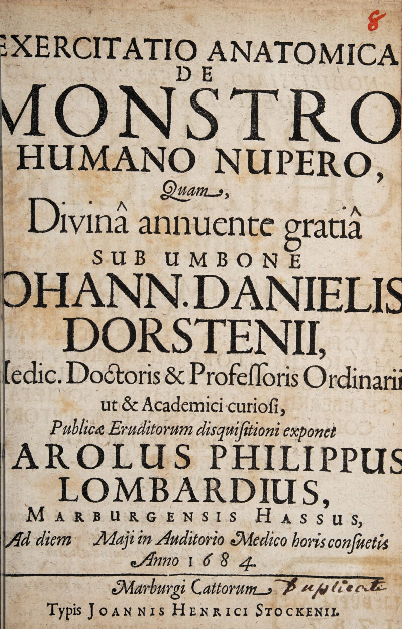 rt XERCITATIO ANATOMICA D E NUPERO Divina annuente gratia SUB UMBONE DORSTENII, (edic. Dodtoris 8c Profefldris Ordinarii ut de Academici curiofl, Publica Eruditorum disquifiioni exponet AROLUS PHILIPPUS LOMBARDIUS, Marburgensis Hassus, Ad diem Maji in Auditorio £Medico horis confietis nAnno i 6 8 4. fZMarburgi CattoruntM^ Typis Joannis Henrici Stockenii.