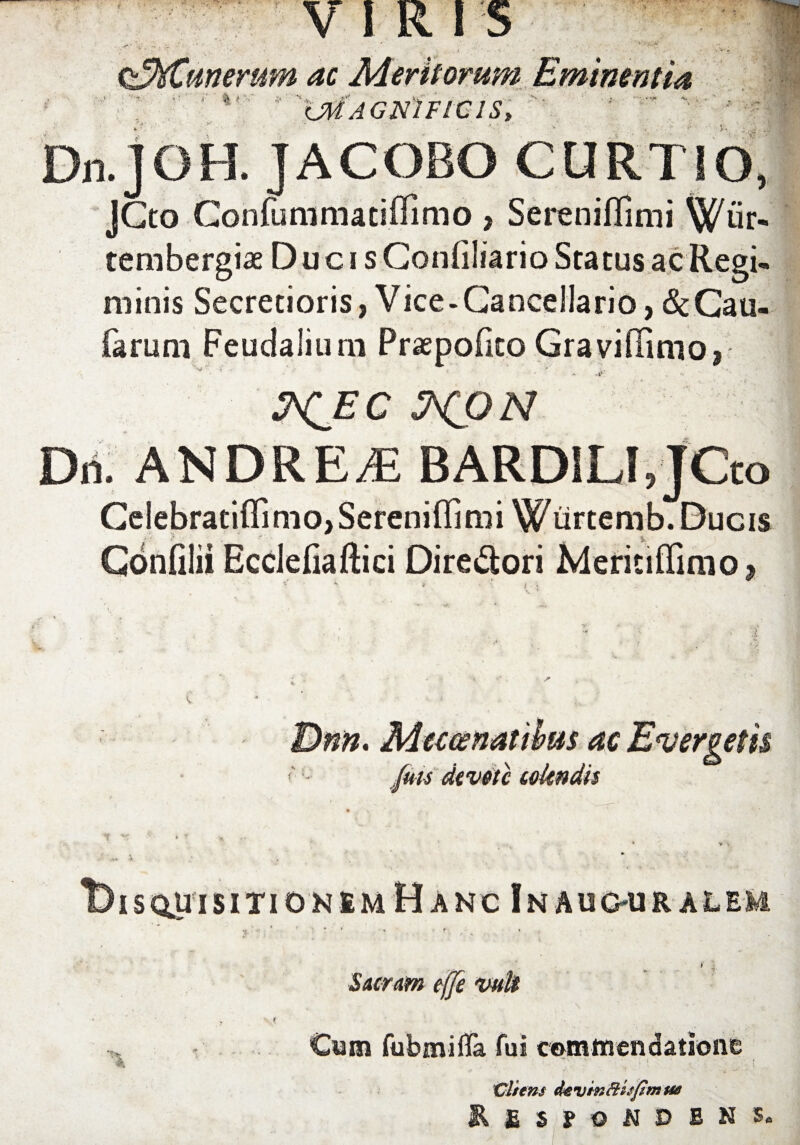 VIRIS ^Munerum ac Meritorum Eminentia ' f ' XMAGNIFICIS, Dn.JOH. JACOBO CURTIO, JCto Gonfunimatiflimo > Sereniflimi tembergiae Ducis Conflliario Status ac Regi¬ minis Secretioris, Vice-Cancellario, &Cau- farum Feudalium Praepofko Graviflimo, ! &CEC ^CON Dri. ANDRE£ BARDILIJCto Celebratiflinio, Sereniflimi Wurtemb. Ducis Confllii Ecclefiaftici DireSori KleriufliniOi Dnn, Mecwnatibtis ac Evergetis <' fuu dtvetc colendis isqliisitio nem Hanc InAUOURALEM Sacram effe vult Cum fubmifla fui commendatione iCliens de vin ftisfim ue RfiSfONDBNS.