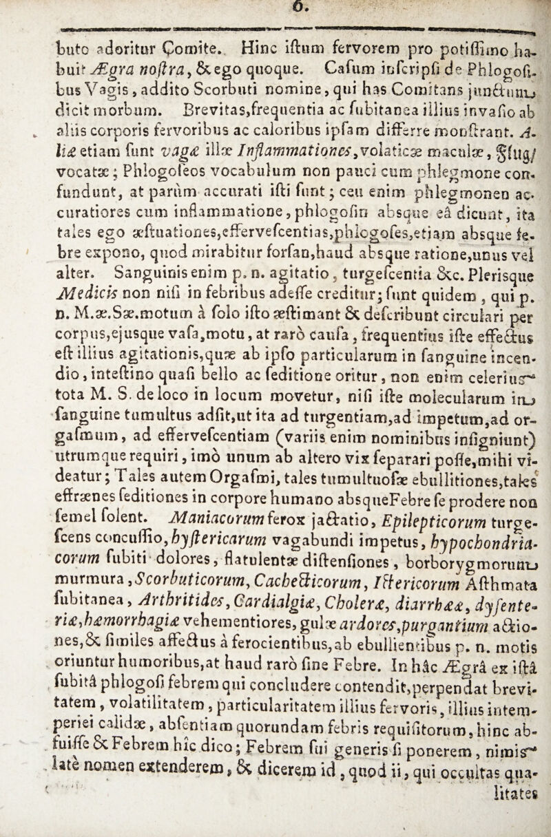 buto adoritur Comite. Hinc iftum fervorem pro potifljrno ha¬ bui tJEgra noftra, & ego quoque. Cafum infcripfi de Phlogofi- bus Vagis, addito Scorbuti nomine, qui has Comitans jun&unu dicit morbum. Brevitas5frequentia ac fubitanea illius invado ab * aliis corporis fervoribus ac caloribus ipfam differre roonftrant. A- li& etiam funt vag& ilix Inflammationes olatiese maculae, S(ug/ vocatae; Phlogoleos vocabulum non pauci cum phlegmone con. fundunt, at pariim accurati ifti funt; ceu enim phlegmonen ac- curatiores cum inflammatione,phlogofin absque ei dicunt, ita taies ego *ftuationes,cfFervefcentias,phiogofes,etiam absque fe¬ bre expono, quod mirabitur forfan,haud absque ratione,unus vel alter. Sanguinis enim p. n. agitatio , turgefeentia &c. Plerisque Medicis non nili in febribus adeffe creditur; funt quidem , qui p. D. M.ae.Sse.motum a folo ifto aeftimant & deferibunt circulari per corpus, ejusque vafa.motu, at raro caufa, frequentius i fle effetius eftiliius agitationis,quae ab ipfo particularum in fanguine incen¬ dio, inteftino quafi bello ac feditione oritur, non enim celeri ur1* tota M. S. de loco in locum movetur, nili ifte molecularum iru fanguine tumultus adfit.utita ad turgentiam,ad impetum,ad or- gafmum, ad effervefeentiam (variis enim nominibus infigniunt) utrum que requiri, imo unum ab altero vix feparari pofle.mihi vi¬ deatur ; Tales autem Orgafmi, tales tumultuofae ebullitiones,tales effrsenes feditiones in corpore humano absqueFebre (e prodere non femel folent. Maniacorum ferox jaftatio, Epilepticorum turge* fcens concuflio,hyftericarum vagabundi impetus, hypochondria- eorum fubiti-dolores, flatulentae diftenfiones, borborygmorunu murmura ,Scorbuticorum, Cacbedtkorum, Itterieoritm Afthmata fubitanea, Arthritides, Cardialgi£, Cholera, diarrh££i dyfente- ri£,h£monhagi£ vehementiores, gulae ardores,purgantium aftio- nes,& fimiles aftefius a ferocientibus,ab ebullientibus p. n. motis oriuntur humoribus,at haud raro fine Febre. In h&c Mgrk ex ifti fubiti phlogofi febrem qui concludere contendit,perpendat brevi¬ tatem , volatilitatem, particularitatem illius fervoris, illius intem¬ periei calidae, ablentiamquorundam febris requlfitorum,hinc ab- fuiffeScFebrem hic dico; Febrem fui generis fi ponerem, nimis~ late nomen extenderem, dicerem id, quod ii, qui occultas qua- r ■ ■ n' j . i. 'V•*