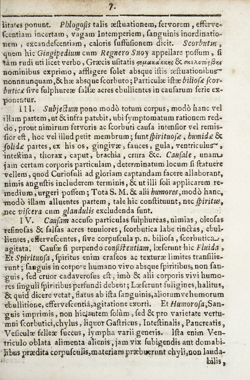 litates ponunt Pblogofis talis seftuationera, fervorem , efferve* Icenti a m incertam, vagam Intemperiem, fanguinis inordinatio- Bem , excandefcentiam, caloris fuffufionem dicit Scorbutus s quem hic Gingipedium cura Regnero Snoy appellare poffura , fi %km rudi uti licet verbo, Graecis ufitatis jjs & <mik Bomimbus exprimo , affigere folet absqueiftis refaiationibur* nonnnunquair^&hse absque fcorbuto; Particulae ittx biliofa fcor* butic£ five fulphurese falfae acres ebullientes in caufarum ferie ex- 'ponentur, III. SubjeBum pono modo totum corpus, modo hanc vel illam partem ,ut &infra patebit, ubifymptoraatura rationem red¬ do , prout nimirum fervoris ac fcorbuti caufa intenfior vel remis- llor eft, hoc vel iilud petit membrum; funt jpirituofd , humid£ & folid£ partes,ex his os, gingivae, fauces, gula, ventriculus* » inteftma, thorax , caput, brachia , crura &c. Caufale , unatur Jam certam corporis particulam , determinatum locum fi ftatuere vellem, quod Curiofuli ad gloriam captandam facere allaborant, nimis anguftis includerem terminis, & ut illi foli applicarem re¬ medium ,urgeri poiTem; Tota S. M. & alii humores,modo hanc, modo illam alluentes partem, tale hic conftituunt, nec $iritus9 ,jnec vifcera cum glandulis excludenda funt. I V. Caufam accufo particulas fulphureas, nimias, oleofas refinofas & falfas acres tenuiores, fcorbutica labe tindtas, ebui* lientes 3effervefcentes, five corpufcula p. n. biliofa , fcorbutica-?, agitata. Caufe fi perpendo confiHentiam, lxferunt hic Fluida 9 Et Spirituofa, fpiritus enim erafeos ac texturae limites tranfilie- rivnt; fanguis in corpore humano vivo absque fpiritibusi, non fan- guis, fed eruor cadaverofus eft, imo & alii corporis vivi humo¬ res fingulifpiritibus perfundi debent;Laeferunt fuligines,halitus, & quid dicere vetat, flatus ab ifta fanguinis,aliorumvehumorum ebullitione, effervefcentia,agitatione esorti. Et Humrofa,Sm- guis imprimis, non hiciautem foium ,fed St pro varietate Vertu¬ mni fcorbutici,chylus, liquor Gaftricus, Inteftinalis, Pancreatis, Veficulae felleae fuccus, lympha varii genetis. Hia enim Ven¬ triculo oblata alimenta alienis, jam vix fubigendis aut domabi¬ libus praedita eorpufculis,materiaro prsebwerunt chyli,uoa lauda-