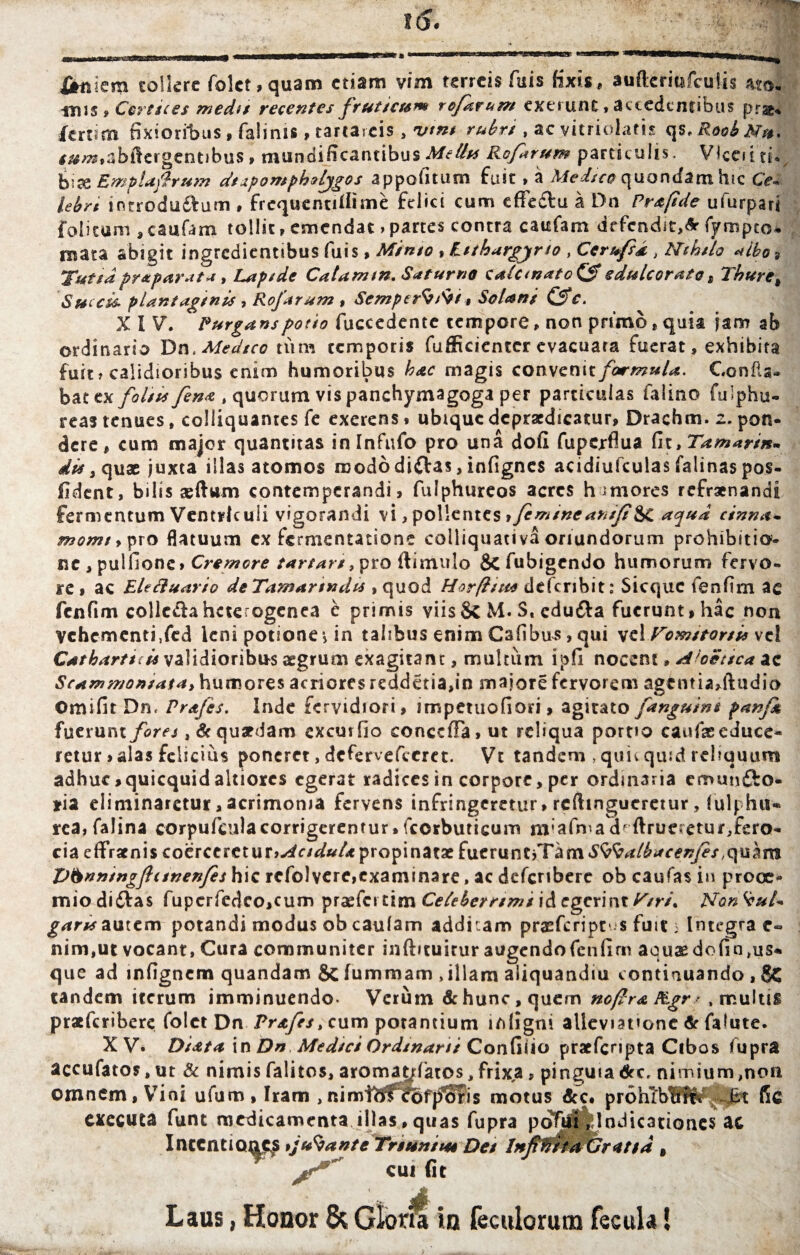 «iis , Cortices medi/ recentes fruticum rofarum extrunc , accedentibus prae- fertim fixioribus , falinis, tartareis , vtm rubri, ac vitriolatis qs.RoobNu* f^o^abilergentibus, mundificancibusMeths Rofarum particulis. Vkeiitu bise Emplaftrum dtipompholjgos appofitum fuit, a Medico quondam hic Ce* lebrt introdu&um , frcquentifitme felici cum effeciu a Dn Prafide ufurpari folitum , caufam tollit, emendat > partes contra caufam defendit,& fympto- mata abigit ingredientibus fuis, Mimo , Etthargjrio , Cerufsd , Nihilo «ibo* Tutsdpraparata, Lapide Catam tn. Saturno calctnato&sdulcorato, Thure, 'Succis- piantaginis , Rofarum , SemperS/tii, Solani &c. XIV. Purgans potio fuccedente tempore, non primo, quia jam ab ordinario T>nt Medico tum temporis fufficientcr evacuara fuerat, exhibita fuit? calidioribus enim humoribus hac magis convenit/ar^?»/^. Confla¬ bat cx foliis fena „ quorum vis panchymagoga per particulas falino fulphu- reas tenues, colliquantes fe exerens, ubique dcprscdicatur, Drachm. 2. pon¬ dere , cum major quantitas inlnfufo pro una dofl fuperflua fit, Tamarin* di* > quae juxta illas atomos mododi&as, infignes acidiufculas falinas pos- fident, bilis seftwm contemperandi, fulphureos acres hmiores refrenandi fermentum Ventriculi vigorandi vi, pollentes ifimme anifi^C aqua cinna- momt, pro flatuum ex fermentatione colliquativa oriundorum prohibitio¬ ne , puifione» Cremore tartars > pro (limulo defubigendo humorum fervo¬ re, ac Eleftuario deTamartndt* , quod Horftut* deferibit: Sicquc fenfim ac fenfim colle&a heterogenea e primis viis Sc M. S« edu&a fuerunt, hac non vchementi.fed leni potione *> in talibus enim Csfibus, qui velVom/tor/is vel Catbartici* validioribus aegrum exagitant, multiim ipfi nocent, Aloetica ac Scammomata, humores acriores reddetia,in majore fervorem agcntia,ftndio Omifit Dn, Pr&fes. Inde fervidiori, impetuofiori, agitato [anguini panfk {\xzxxxnx. fores, Sc quaedam excurfio conccfFa,ut reliqua portio caufaeeduce¬ retur , alas felicius poneret, defervefieret. Vt tandem , quic quid reliquum adhuc,quicquidaltiorcs egerat radices in corpore, per ordinaria cmunfto* *ia eliminaretur, acrimonia fervens infringeretur > reftingueretur, (ulphu* rea, falina corpufieula corrigerentur»fcorbuticum txrafma derueretur,fero¬ cia effratnis coerceret ur»^c/^»/<* propinatae fueruntjTam^^r/^^ctfzr/^/.quam Vbnningftitnenfes hic refolvere,examinare, ac defcribere ob caufas in prooe¬ mio diiSfas fupcrfedco,cum praefci tim Celeberrimi id egerint Ksrt\ Non gams autem potandi modus ob caulam addkam prasfcript' s fuit 3 Integra e« nim,ut vocant, Cura communiter inftituitur augendofcnfim aquaedofin,us- que ad infignem quandam & fummam ,illam aiiquandm continuando , 8C tandem iterum imminuendo- Verum & hunc, quem ncftra Ptgr r .multis praeferibere folct Dn Prafes, cum potantium ifiligni alleviatione & falute. XV. Diata in Dn Medici Ordsnani Confiiio pracfcnpta Cibos fupra accufatos, ut & nimis falitos, aromat^fatos, frixa, pinguia drc. nimium,non omnem, Vini ufum, Iram ,nimi^fefpbris motus dcc. prohTbtffli Bt fic exeeuta funt medicamenta illas,quas fupra pofuiVindicationes ac IntentiQ^s tjufyante Tnuniuu Det Inferia Gratia , cui (it Laus, Honor & Gloria in feculoruro fecula!
