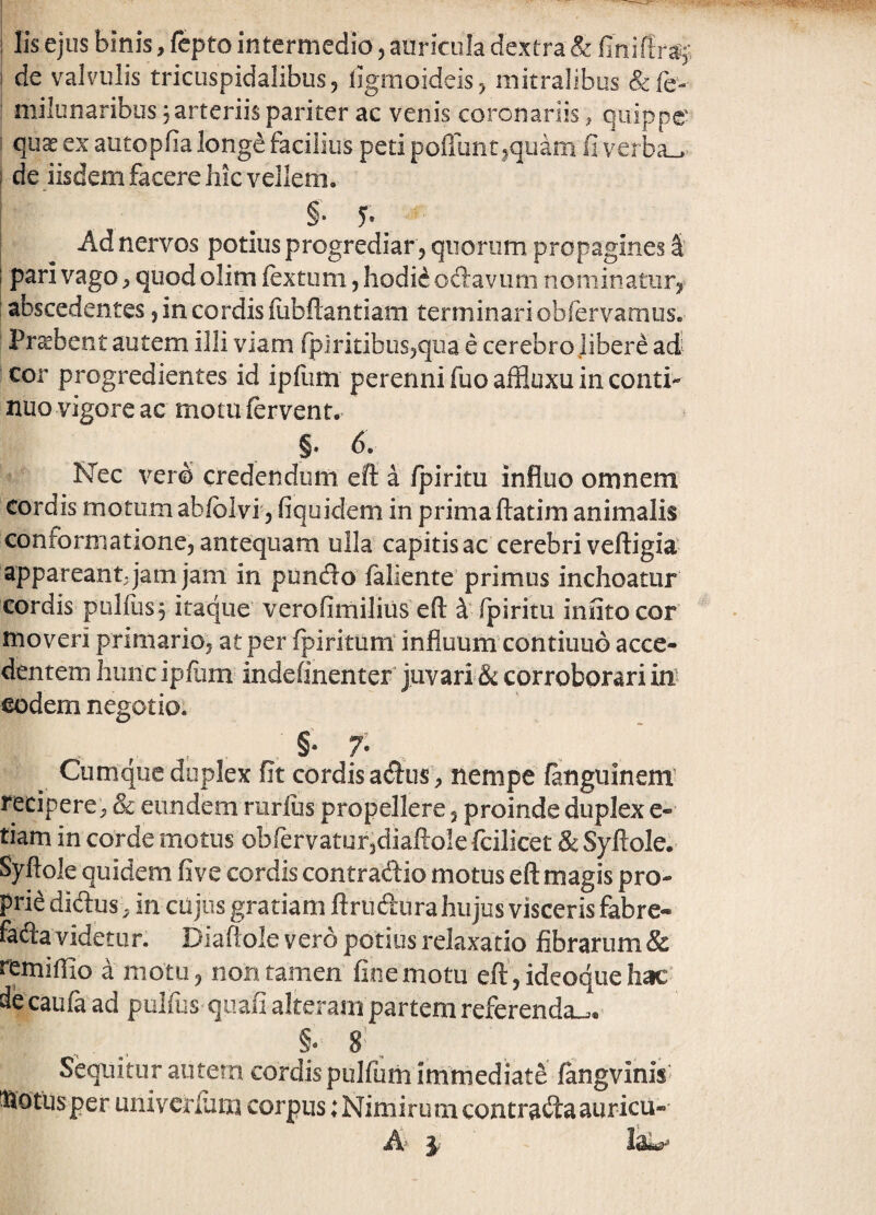 de valvulis tricuspidalibus 5 ligmoideis^ mitralibus &fe- milunaribiis 3 arteriis pariter ac venis coronariis, quippe quas ex autopfia longe facilius peti pofliint ^quam fi verba_>.' de iisdem facere hic vellem. §. y. ^ Ad nervos potius progrediar 5 quorum propagines I' I pari vago, quod olim fextum, hodi^ oftavmii nominatur^ i abscedentes 5 in cordis liibftantiam terminari obfervamusv Probent autem illi viam rpiritibiis^qua e cerebro libere ad^ cor progredientes id ipfiim perenni fuo affluxu in conti¬ nuo vigore ac motu fervent. §. 6. ISTec vero credendum eff a fpiritu influo omnem cordis motum abfolvi j fiquidem in primaftatim animalis conformatione, antequam ulla capitis ac cerebri veftigia^ appareant; jam jam in puncflo fallente’primus inchoatur cordis pulfus 5 itaque’ verofimilius efl: fpiritu infito cor moveri primario, at per fpiritum’ influum contiiiuo acce¬ dentem hunc ipflim indefinenter juvari & corroborari m eodem negotio: . , , . , §• 7- Cumque duplex fit cordis adlus , nempe fanguinem’ recipere^ & eundem ruriiis propellere, proinde duplex e- tiam in corde motus obfervaturjdiaftole fcilicet & Syftole. Syftole quidem five cordis contradtio motus eft magis pro¬ prie didus, in cujos gratiam ftrudura hujus visceris fabre- fada videtur. Diafiole vero potius relaxatio fibrarum & remiflio a motu, non tamen fine motu eft, ideoque hac' decaufa ad pulfus qiiafi alteram partem referenda^.' §; 8^ ^ Sequitur autem cordis pulfum immediate ftngvinis^ ^otusper univerliim corpus: Nimirum contradaauricu-
