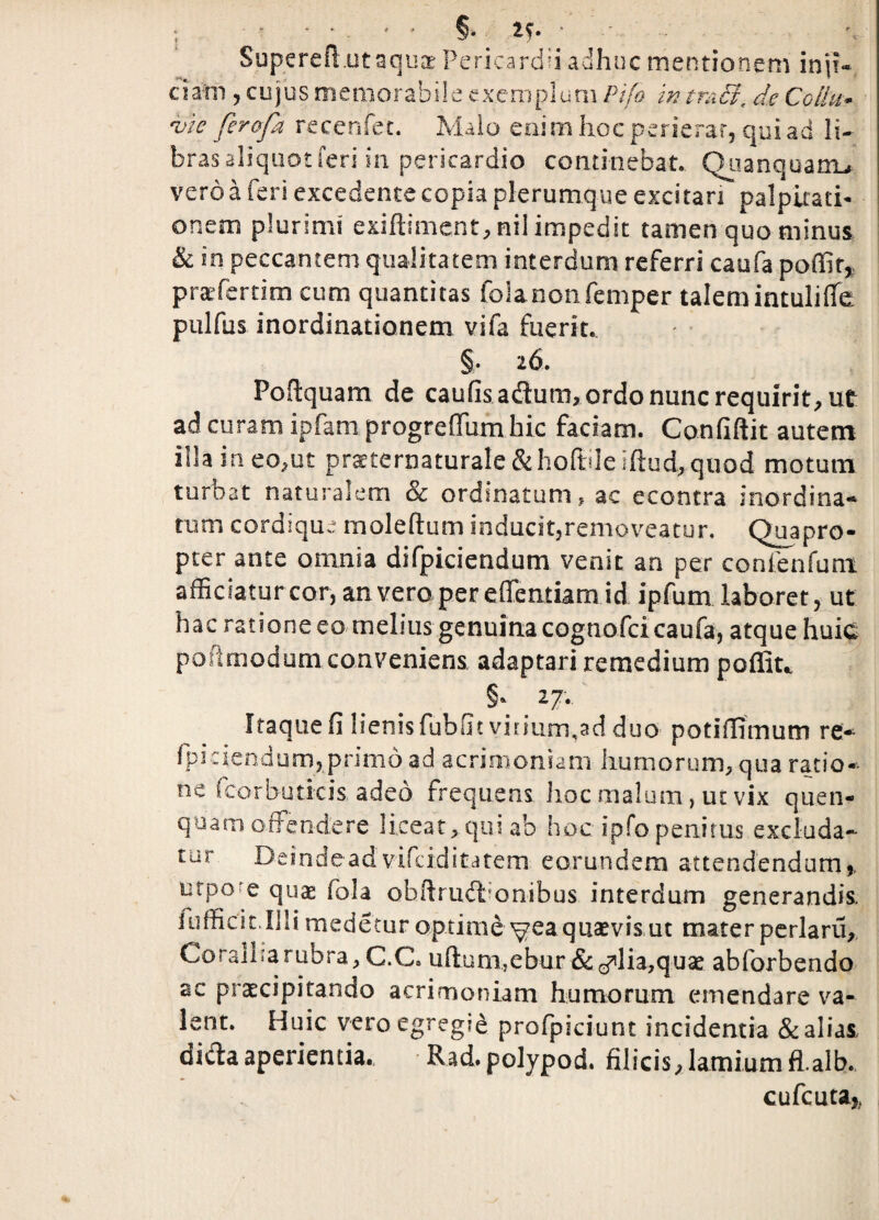 Superefl utaqii® Pericardii adhuc mentionem inii- c i am , c u j u s m e m o r a b i! e e X e ni p 1 u m Pifo in tm Si, de Coliu* ^ic ferafa recenfet. Malo enim liocperierar, quiad li¬ bras aliquot feri in pericardio continebat. Qiianquani^ vero a feri excedente copia plerumque excitari palpitati¬ onem plurimi exifl;iment;,nil impedit tamen quo minus & in peccantem qualitatem interdum referri caufa poflif^ pra^ferdm cum quantitas folanonfemper talemintuliffe pulfus inordinationem vifa fueriu ' §• 26. Poftquam de caufis adum, ordo nunc requirit, ut ad curam ipfam progrefTufn hic faciam. Confiftit autem illa in eo,ut prsternaturaIe&hoftdeifl:ud,qiiod motum turbat naturalem & ordinatum, ac econtra inordina» tum cordique moleftum inducitjremoveatun Quapro¬ pter ante omnia difpiciendum venit an per confenfuni afficiatur cor, an vera per eflentiam id ipfum laboret, ut hac ratione eo melius genuina cognofcicaufa, atque huic poiimodum conveniens, adaptari remedium poffiu 27., Itaque fi lienis fubfit virium,ad duo potifiimum re-^ fpicicndum, primo ad acrimoniam humorum, qua ratio¬ ne fcorbuticis adeo frequens hoc malum, ut vix quen- qoam offendere liceat, qui ab hoc ipfo penitus excluda¬ tur Deinde ad vifciditatem eorundem attendendum,. utpo'e qua: fola obftrud^onibus interdum generandis. fufficlLllli medetur optime yea quaevis ut mater pcrlaru,. Coralnarubra, C.C. ufl:uni,ebur &cf’lia,qu2e abforbendo ac prxcipitando acrimoniam humorum emendare va¬ lent. Huic vero egregie profpiciunt incidentia & alias, difta aperientia. Rad. polypod. filicis,lamiumfl.alb., cufcuta,,