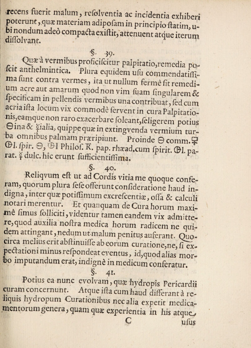 ■recens fuerit malum, refolventia ac incidentia exhiberi poterunt ,,qu$ materiam adipofam in principio ftatim u- dS-compada exiftit, attenuent atque iterupi ' -i V ■' 'S”- -39‘ Qu*i vermibus proficifcitur palpitatio,remedia po-. cit anthelmintica. Plura equidem ufij commendatiffi- malunt contra vermes, ita ut nullum ferm^ fit remedi¬ um acre aut amarurn quodnon vim fuam fineu]arem& peciftcam m pellendis vermibus una contribuat, fedcum aena lita locum vix commodrferventin curaPalpitadb- ws,eamque non raro exacerbare foleant,religerem potius ■ Urna & |!alia, quippequKmextingyenda vermium tur- omnibus palmam proripiunt. Proinde ©comm.? Ceirpir. PhilofiK. pap. rhoad.cum Ipirit. ®l.pa- rat.fdulc. hic erunt fufficientiffima.' • • §. 40. ;Reliqvum eft ut ad Cordis vitia me quoque confe¬ ram, quorumplura fefe offerunt confideratione haud in- :digna,inter quopotiffimum excrercentio, offa & calculi notari merentur. Et quanquam de Cura horum maxi¬ me limus lollicitijvidentur tamen eandem vix admitte- re,quod auxilia noftra medica horum radicem ne qui¬ dem attingant ,nedumutmalum penitus auferant. Quo¬ circa melius eritabftinuifie ab eorum curationfe,ne,fi ex- pedatjoni minusrefpondeat eventus, id,quod alias mor¬ bo imputandum erat, indigni in medicum conferatur §• 41- Potius ea nunc evolvam, quo hydropis Pericardii curam concernunt. Atque ifta cum haud differant ^ re¬ liquis hydropum Curationibus nec alia expetit medica¬ mentorum genera, quam quo experientia in his atque^ C ufus