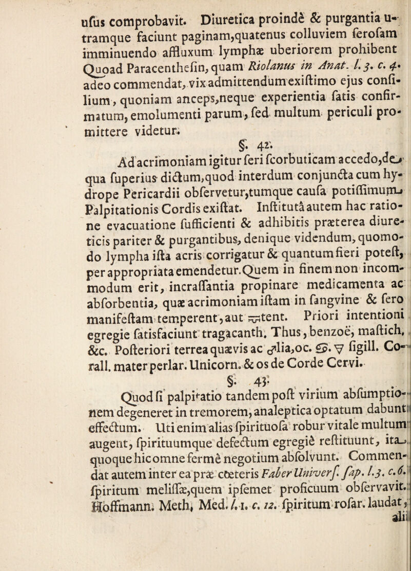 ufiis comprobavit. Diuretica proinde & purgantia u- trairiicjue faciunt paginam^quatenus colluviem lerofam imminuendo affluxum^ lymphas uberiorem prohibent Quoad Paracenthefin^ ^uam- Kiol^fzus tu Afi/it. /. r. commendat, vix admittendumexiftimo ejus confi- lium, quoniam anceps,neque experientia fatis confir- matum^ emolumenti parum^Ted multum* periculi pro¬ mittere videtur; §• 4^* Ad acrrmoniam igitur feri fcorbuticam accedo,do’ qua fuperiu^ di6lum,quod interdum- conjunda cum hy¬ drope Pericardii obfervetur,tumque caufa potiffimupi-f Palpitationis Cordis exiftat. Inftitutaautem hac ratio¬ ne evacuatione fufKcienti & adhibitis praeterea diure¬ ticis pariter & purgantibus, denique videndum, quomo¬ do lympha illa acris.corrigatur& quantum fieri poteft, per appropriata emendetur.Quem in finem non incom¬ modum erit, incraflantia propinare medicamenta ac abforbenda, quae acrimoniam illam in fangvine & fero manifellam temperenrjaut ^tent. Priori intentioni egregie fatisfaciunrtragacanth. Thus ,benzoe, mallich. &c, Polleriori terrea quaevis ac c?’lia,oc. £p.v figih* Co-^^ rall. mater periar. Unicom. & os de Corde Cervi. §V 43* Quod fi palpitatio tandem poff virium abfumptio- nem degeneret in tremorem, analeptica optatum dabunth effedlum; Uti enim alias fpirituola' robur vitale multum’ augent, fpirituumque defecftum egregii reftituunt, ita_->, quoque hic omne fer negotium ablblvunt. Commen¬ dat autem in ter ea prae cceterisF/^^r-^^iZ/z^r/ fdp* 1,3, cJ. fpiritum^ melifirae,quem ipfemet proficuum obfervavit.: