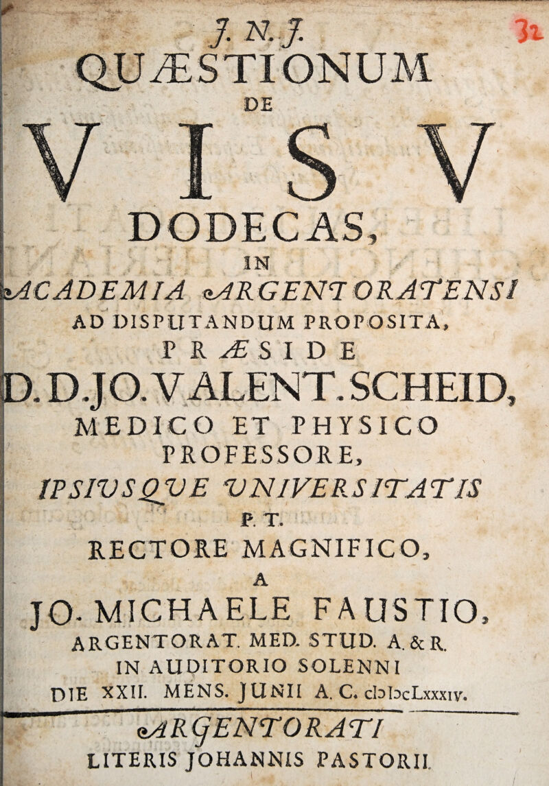 IN ,r- <±AR GEN7 O R.-ATENSI AD DISPUTANDUM PROPOSITA, P i/£S I D B «8 EDICO ET PHYSICO PROFESSORE, A JO-MICHAELE FAUSTIO, ARGENTORAT. MED. STUD. A.&R. IN AUDITORIO SOLENNI DIE XXII. MENS. JUNII A. C. cbbcLxxxiv. usi R Cj ENTORATI ~ LITERIS JOHANNIS PASTORII,