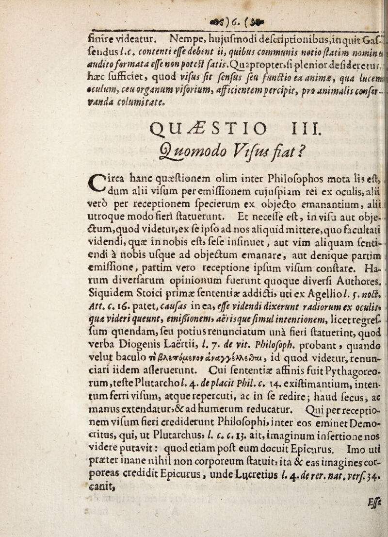 V ; _'+e)6. fm* finire videatur. Nempe> hu jufmodi defcriptionibuSsinquit Gaf* fend us/.c. contenti ejfe debent ii, quibus communis notio flatim nomink > audito formata e/fc non potcfl fatis. Quapropter>fi plenior defideretur haec fufficiet, quod vifus fit fenfus fsu frnftio ea anima, qua lucem, oculum, ceu organum vijorium, afficientem percipit, pro animalis confer- . vanda columi tat e. QUESTIO III. Quomodo Vifus fiat ? ^''irca hanc quaeftionem olim inter Philofophos mota liseft, dum alii vifum peremiffionem cujufpiam rei ex oculis»alii vero per receptionem fpecierum ex obje&o emanantium» alii utroque modo fieri ftatuerunt. Et neceffe eft, in vifu aut obje- i €bum,quod videtur,ex (eipfo ad nos aliquid mittere,quo facultati videndi, quae in nobis eft» fefe infinuet, aut vim aliquam fenti- endi it nobis ufque ad objedlum emanare, aut denique partiris emi/Iione, partim vero receptione ipfum villim conftare. Ha- rum diverfarum opinionum fuerunt quoque diverfi Authores. Siquidem Stoici prima: fententix addi<5ti» uti ex Agellio/. y. noB. Att. c. 16. patet, caufas in ea, ejfe videndi dixerunt radiorum ex oculis, qua videri queunt, emifionem, aeris quefimul intentionem, licet regrefi fum quendam,lcu potiusrenunciatum uni fieri {latuerint, quod verba Diogenis Laertii, l. 7. de vit. Pbilofoph. probant, quando velut baculo 7»/SMTo^ero»ctFtfj-j-eAXedai, id quod videtur, renun- ciari iidem aileruerunt. Cui fententix affinis fuit Pythagoreo¬ rum ,tefte Plutarcho/. 4. deplacit Pbil. c, 14. exiffimantium, inten¬ tum ferri vifum, atquerepercuti, ac in fc redire; haud fecus, ac manus extendatur,ad humerum reducatur. Qui per receptio¬ nem vifum fieri crediderunt Philolbphi, inter eos eminet Demo¬ critus, qui, ut Plutarchus» L c. c, 1$. ait, imaginum infertionenos videre putavit: quod etiam poft eum docuit Epicurus. Imo uti prxter inane nihil non corporeum ftatuit, ita & eas imagines cor¬ poreas credidit Epicurus, unde Lucretius l.^.derer.nat,verf^. «anit,