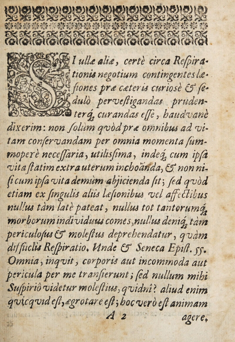 I I ulla dia t certe circa Re/pira- tionis negotium contingentes U* nes prx exteris curiose Cf f* dulo perveftigandas pruden- -€r% curandas cjji ? haudvane dixerim: non folum qvodprx omnibus ad vi¬ tam confervandam per omnia momenta fum- mopere necejjaria, utihsfima y inde% cum ip[d vita fatim extra uterum mchoMday Cf non ni¬ ti cum ipfa vita demum abjicienda fit\ fed qvod etiam ex fmgulis altis Lfionibm vel afftBibus nullus tam late pateat 3 nullus tot tanterumd morborum individuus comes jmllw dentq tam periculoJusCf ffiokflm deprehendatur, qvdm dtffitclis Rejpiratio♦ Unde Cf Seneca Epifl, jj. Omnia , inqvit, corporis aut incommoda aut pericula per me tranjierunt; fed nullum mihi Sufpirib videtur mokjhm, qvidni ? altud enim qvicqvtd eflyXgrotare eji, hoc vero eji animam si 2 ageret