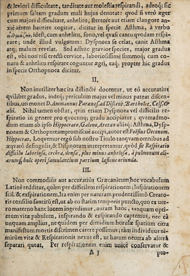 £c leviori difficultate, tarditate aut moleftiarefpirandi, adeoqi fic primum laltem gradum mali hujus denotat: qvod fi vero aeger cum majori diffieultate, anhelitu, ftertore aut etiam clangore an¬ xie aerem haurire cogitur, dicitur in (pecie Afthma, a verbo «cQ-pcafetr, ideft, cum anhelitu, fono,vel qvafi cantu qvodam refpi- rare; unde illud vulgatum: Dyfpnoea fe celat, canit Afthma atq; malum revelat. Sed adhuc gravior fpecies, major gradus eft, ubi non nifi ereda cervice, laboriofiffime fummoq; cum co¬ natu & anhelitu refpirare coguntur sgri, eaq; propter hic gradus in ipecie Orthopnoea dicitur. .11. Non inutiliter haec ita diffinde docentur, ut eo accuratius qvilibet gradus, indeq; periculum majus vel minus pateat difeen- tibus,uti monet D.Ammannus Par eeneffiadDifcent.Tart bole t, Celf.& alti. Nihil tamen obftat, qvin etiam Dyfpnoea vel difficilis re- fpiratio in genere pro qvocunq; gradu accipiatur ; qvemadmo- dum etiam ab ipfo Hippocrate,Galeno,Aretho aliisq, Afthma,Dylp- noeam & Orthopnoeampromifcue accipi,autor dktoefius Oeconotn. Hippocrat, Loqvemur ergo fub noftro Titulo tanqvam omnibus ad atqvatd defingulis3&Difpnoeam interpretamur,qvod fit Refpirati» diffidite laborhfa, crebra, denfa, plus minus anbelofa, a pulmonum alH arum% huic operi famulantium partium Ixfione oriunda, m. Non commodius aut accuratius Graecanicunvhoe vocabulum Latine redditur, quam per difficilem refpirationem; Infpirationem fcih & exfpirationem.Ita enim per naturamprudentiffimo Creato¬ ris confilio fancitu eft,ut ab eo ftatim temporis pundlo.quo ex ute¬ ro materno hanc lucem ingredimur, auram hanc, taqquamopti¬ mum vitae pabulum» infpirando & exfpirando captemus, nec ea unquam amplius, ne quidem per dimidiumhorula fpatium citra manifeftum mortis diferimen carere poffimus; tam individuus ni¬ mirum vitse& Relpirationis nexus eft, ut harum neutra ab alteri feparari queat, fer relphauonem enim unice confervatur & A j pto-