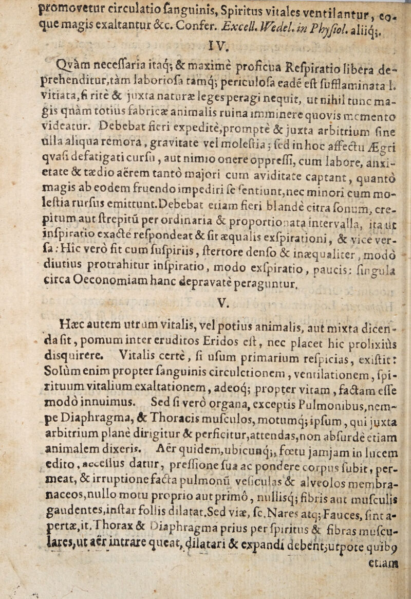 promovetor circulatio finguinis, Spiritus vitales ventilantur e0. que magis exaltantur &c. Confer. Excell. Wedel. m Phrfiol. IV. Qv^m neceffaria itaq? & maxime proficua Refpiratio libera de- prehenditur.tam laboriof, tamq; penculofa eade eft fiifHaminata l vitiata,fi rite & juxta natur® leges peragi nequit, ut nihil tunc ma- gib qnarn totius raoricat animalis ruina imminere quovis memento videatur. Debebat fieri expedite»prompte & juxta arbitrium fine ulla aliqua remora, gravitate vel moleftia; fed inhoc affectu Mm qvafi defatigati curfu, aut nimio onere oppreffi, cum labore, anxi¬ etate & taedio aerem tanto majori cum aviditate captant, quanto magis ab eodem fruendo impediri fe fentiunt,nec minori cum roo- leftia rurfus emittunt.Debebat etiam fieri blande citra fonnm, cre¬ pitum aut ftrepim per ordinaria & proportionali intervalla*, fiant infpiratio exaite refpondeat & fit aequalis exfpirationi, & vice ver- fa.Hic vero fit cum fufpiriis, ftertore denfo & inaequaliter, modo diutius protrahitur infpiratio, modo exfpiratio, paucis; fineuk circa Oeconomiam hanc depravate peraguntur, ~ ■ ■ V. Hasc autem utram vitalis, vel potius animalis, aut mixta dicen ¬ da fit, pomum inter eruditos Eridos elt, nec placet hic prolixifis disquirere. Vitalis certe , li ufum primarium refpicias, exiitit t Solum enim propter fanguinis circulctioncni, ventilationem, fpi- rituum vitalium exaltationem, adeoq; propter vitam, fa&am effe modo innuimus. Sed fi vero organa, exceptis Pulmonibus,nem* pc Diaphiagma, & Thoi acisrnufculos,motumq$ipfuro,qui iijxta arbitrium plane dirigitur 6c perficitur,attendas,non abfurde etiam animalem dixeris. Aer quidem,ubicunqu foetu jamjam in lucem edito, acceilus datur, preffionefua ac pondere corpus fiubit, per¬ meat, & irruptionefafta pulmonu veficuhs & alveolos membra¬ naceos,nullo motu pioprio aut primo, nullisqj fibris aut mufculis gandentes.inftai foliis dilatat.Sed vise, fc,Nares atq; Fauces, fine a- pert3E.it. Thorax & Diaphragma prius per. fpiritus fibras mufeu- i«cs,ut aer intraxequeat,, cjilatari & expandi debcntjucpote quibp