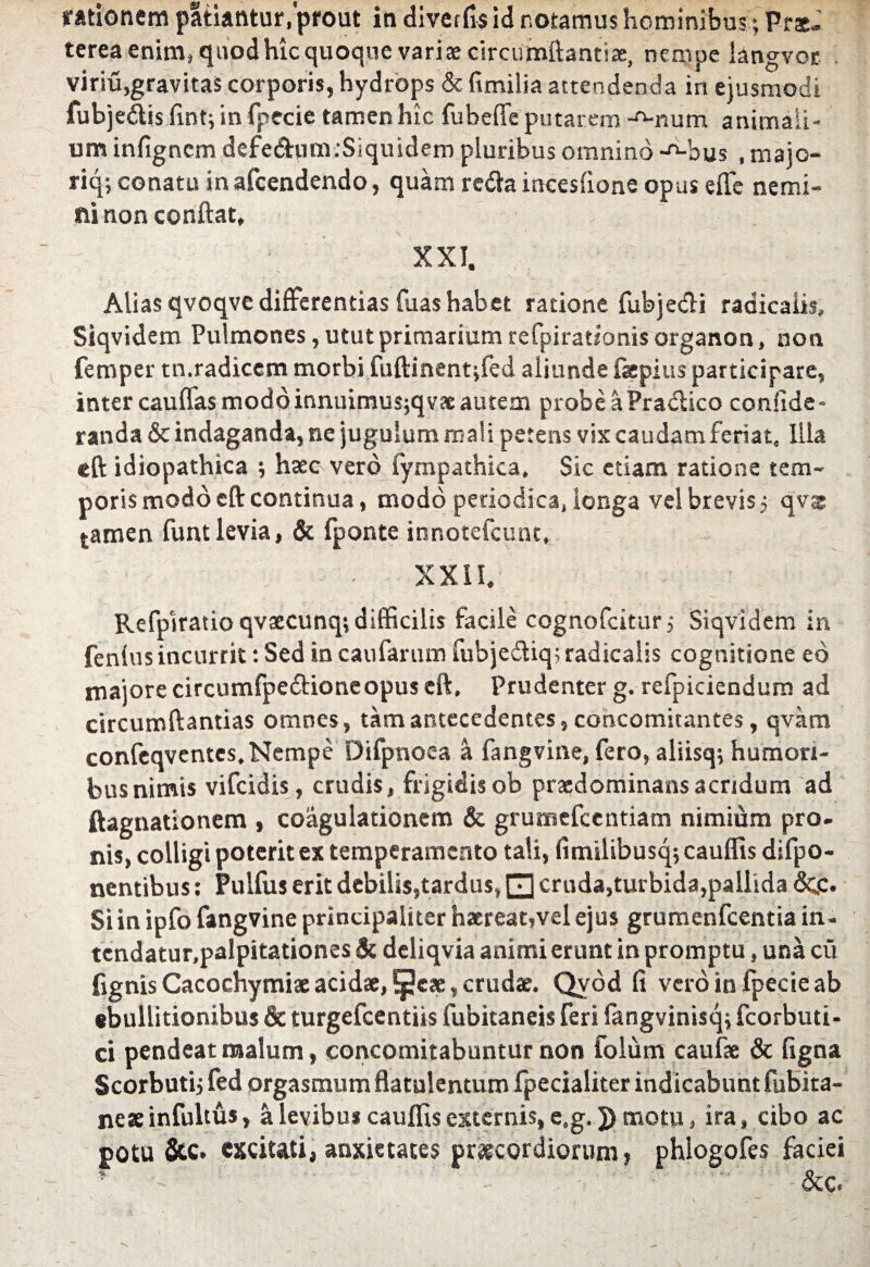 rationem patiantur, prout in diver6$ id r.otamus hominibus; Pr*. terea enim, quod hic quoque variae circumflantia, nempe iangvor viriu,gravitas corporis, hydrops & fimilia attendenda in ejusmodi fubjedtis fint; in fpecie tamen hic fubeffe putarem Anum animali¬ um infigncm defedhim .‘Siquidem pluribus omnino -o-bus , majo- riq; conatu inafcendendo, quam retfta incesfione opus effe nemi- fiinon conftat, XXI. Alias qvoqve differentias fuas habet ratione fubjedli raaicaiis, Siqvidem Pulmones, utut primarium refpirationis organon, non femper tn.radicem morbi fuftinent;fed aliunde fepius participare, inter caufias modo innuimus;qvae autem probeaPratftico confide- randa & indaganda, ne jugulum mali petens vix caudam feriat. Illa eft idiopathica ; haec vero fympathica. Sic etiam ratione tem¬ poris modo eft continua, modo periodica, longa vel brevis 5 qvae tamen funt levia, & fponte innotefcunt, XXII, Refpiratio qvaecunq; difficilis facile cognofcitur; Siqvidem in fenlus incurrit: Sed in caufarum fubjecftiq; radicalis cognitione eo majore circumfpe&ioneopus eft. Prudenter g. refpiciendum ad circumftantias omnes, tam antecedentes, concomitantes, qvara confeqventes. Nempe Difpnoea a fangvine, fero, aliisq; humori¬ bus nimis vifcidis, crudis, frigidisob praedominansacridum ad ftagnationem , coagulationem & grutnefcentiam nimium pro. nis, colligi poterit ex temperamento tali, fimilibusq; cauffis difpo- nentibus: Pulfus erit debilis,tardus, 0 cruda,turbida,pallida <3qc. Si in ipfo fangvine principaliter haereat,vel ejus grumenfcentia in. tendatur.palpitationes & deliqvia animi erunt in promptu, una cu fignis Cacochymi* acidae, *peae, crudae. Qvod fi vero infpecieab ebullitionibus & turgefeentiis fubitaneis feri fangvinisq; fcorbuti- ci pendeatmalum, concomitabuntur non folum caufae & figna Scorbuti; fed orgasmum flatulentum fpecialiter indicabunt fubita- neae infultus, a levibus cauffis externis, e.g. 5) motu, ira, cibo ac potu &c. excitati, anxietates praecordiorum, phlogofes faciei &c«