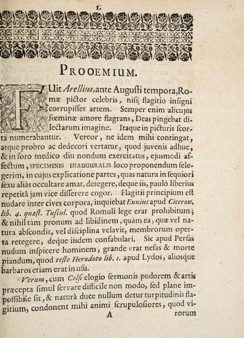 Pro OEM IUM. ,Uit AreUimAntz Augufti tempora,Ro jgmae pictor celebris, nifij flagitio infig Ncorrupiflet artem. Semper enim alicuju* ifoeminae amore flagrans, Deas pingebat di- __ __Jledarum imagine. Itaque in pi&uris fcor- :a numerabantur. Vereor, ne idem mihi contingat, >rAei tmrtntn f nnnrl intravi ii r> rt/lUit/t m us a llUUlVi f -W * v 7 ■*'-*v'*A* «.JUS*-»-* vv/i.1 lin^aL -Jj itque probro ac dedecori vertatur, quod juvenis adhuc, k in foro medico diu nondum exercitatus, ejusmodi af- edum, speciminis inauguralis loco proponendum fele- terim, in cujus explicatione partes, quas natura in fequiori exu alias occultare amat, detegere, dequeiis, paulo liberius -epetita jam vice diflerere cogor. Flagitii principium eft ludare inter cives corpora, inquiebat Ennius apud Ciceron. 'ib. 4. cju&ft. Tufcul. quod Romuli lege erat prohibitum; Sc nihil tam pronum ad libidinem, quam ea, quae vel na- ura abfcondit, veldifciplina velavit, membrorum opei- ha deque iisdem confabulari. Sic apud I erfas luduirTinfpicere hominem, grande erat nefas & morte piandum,quod tefte Herodoto iib. /. apud Lydos, aliosque sarbaros etiam eratinufu. rerum y cum Cdfi dogio fermoms pudorem & artis prxcepta fimul fervare difficile non modo, fed plane im~ poffibMe fit,&natura duce nullum detur turpitudinis fla- sitium, condonent mihi animi fcrupuloflores, quod vi- 5 7 ^ rorum