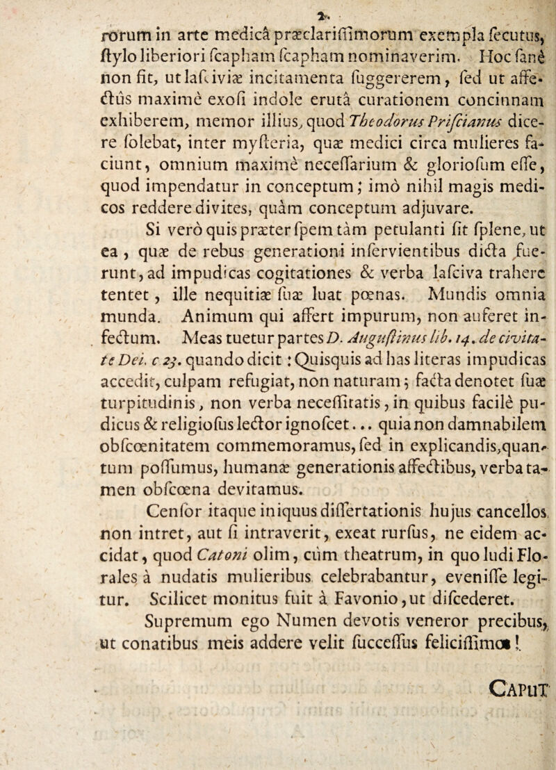 *. • rorum in arte medici prseclarifiimorum exempla fecutus, ftylo liberiori fcapham fcapham nominaverim. Hocfiand non fit, utlafiiviae incitamenta fuggererem, fed ut affe¬ riis maxime exofi indole eruta curationem concinnam exhiberem, memor illius, quod Theodorus Prifcianm dice¬ re (olebat, inter myfteria, qux medici circa mulieres fa¬ ciunt, omnium maxime neceffarium & gloriofum effe, quod impendatur in conceptum; imo nihil magis medi¬ cos reddere divites, quam conceptum adjuvare. Si vero quis praeter fpem tam petulanti fit fplene, ut ea , quae de rebus generationi infervientibus didta fue¬ runt, ad impudicas cogitationes & verba lafciva trahere tentet, ille nequitiae fiuae luat poenas. Mundis omnia munda. Animum qui affert impurum, non auferet in- fecfum. Meas tuetur partes D. Auguft1nusltb.14.decivita¬ te Dei. c 2j. quando dicit: Quisquis ad has literas impudicas accedit, culpam refugiat, non naturam; fada denotet fuae turpitudinis, non verba neceffitatis,in quibus facile pu¬ dicus & religiofiis ledtor ignofeet... quia non damnabilem obfeoenitatem commemoramus, fed in explicandis,quam tum poffumus, humanae generationis affedibus, verba ta¬ men obfeoena devitamus. Cenfor itaque iniquus difiertationis hujus cancellos, non intret, aut fi intraverit, exeat rurfus, ne eidem ac¬ cidat, quod Catoni olim, ciim theatrum, in quo ludi Flo¬ rales a nudatis mulieribus celebrabantur, eveniffe legi¬ tur. Scilicet monitus fuit a Favonio,ut difcederet. Supremum ego Numen devotis veneror precibus, ut conatibus meis addere velit fucceffus feliciflimoi!. Caput