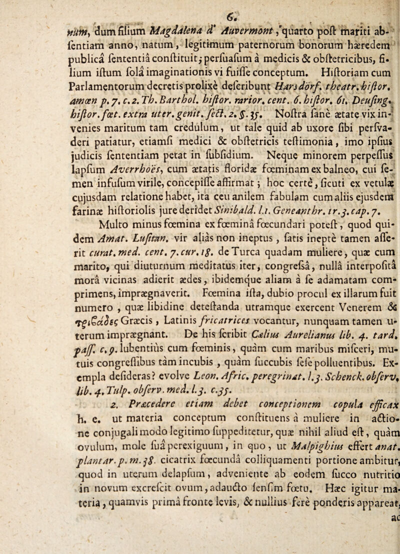 nitmy c!um filiam Magdalena d' Auvermont /quarto pofl: mariti ab- ientiam anno, natum, legitimum paternorum bonorum haeredem publica fententiaconftituit,*perfuafum a medicis & obftetricibus, fi. lium iftum fola imaginationis vi fuifle conceptum. Hiftoriam cum Parlamentorum decretis prolixe defcribunt Harsdbrf\ tbeatr.biflor. amoen p.j.c.2.Th.Barthol. biflor. rarior* cent. 6. biflor. 6u Deujing. biflor. fcet. extra uter .genit* feti. 2. $. Noftra iane aetate vix in¬ venies maritum tam credulum, ut tale quid ab uxore fibi perfva» deri patiatur, etiamfi medici & obftetricis teftimonia, imo ipfius judicis fententiam petat in fubfidium. Neque minorem perpeflus lapfum Averrhoes, cum aetatis floridae foeminam ex balneo, cui fe¬ men infufumvirile,concepifleaffirmat \ hoc certe, ficuti ex vetulae cujusdam relatione habet, ita ceu anilem fabulam cum aliis ejusdem farinae hiftoriolis jure deridet Simbald. /./«Geneanthr. tr.j. cap. 7. Multo minus foemina ex foemina fecundari poteft, quod qui¬ dem Amat. Lufltan. vir alias non ineptus, fatis inepte tamen ade¬ rit curat.med. cent.y.cur.ig. de Turea quadam muliere, quae cum marito, qui diuturnum meditatus iter, congrefsa, nulla interpofita mora vicinas adierit aedes, ibidemque aliam a fe adamatam com¬ primens, impraegnaverit. Foemina ifla, dubio procul ex illarum fuit numero , quae libidine deteftanda utramque exercent Venerem & 'TgiEctdsc; Graecis, Latinis fricatrices vocantur, nunquam tamen u- terum impraegnant. De his feribit Calius Aurelianus hb. 4. tard> pajf. c.p. lubentiiis cum foeminis, quam cum maribus mifceri, mu¬ tuis congreffibus tam incubis , quam fuccubis fele polluentibus. Ex¬ empla defideras? evolve Leon. Afric. peregrinat. I.jt ScbencL obfervf lib. Tulp. obferv. med. l.j. c.jj. 2. Prae e der e etiam debet conceptionem copula efficax ji, e. ut materia conceptum conflituens a muliere in aftio- nc conjugali modo legitimo fuppeditetur, quae nihil aliud eft, quam ovulum, mole fuaperexiguum, in quo, ut Malpighim effertanat. piant ar.p.m.jS- cicatrix foccunda colliquamenti portione ambitur, quod in uterum delapfum, adveniente ab eodem fiicco nutritio in novum excrcfcit ovum,adau&o fenfim foetu. Haec igitur ma¬ teria , quamvis prima fronte levis, & nullius fere ponderis appareat.