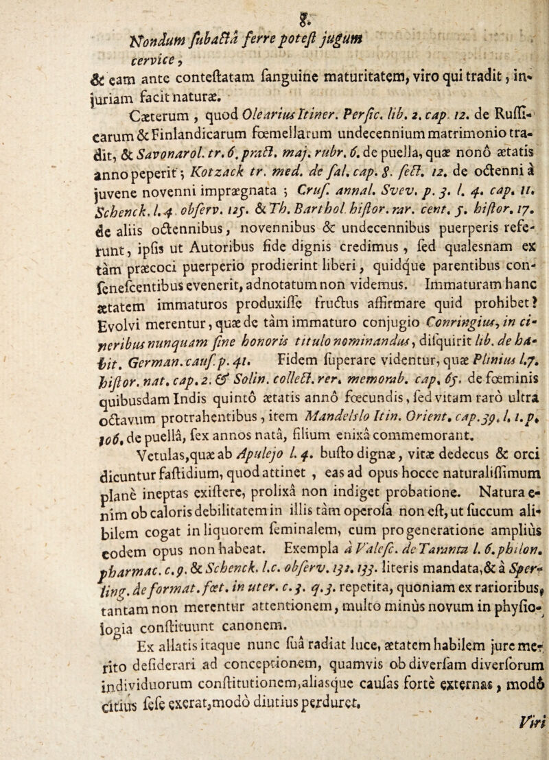 jf- Nondum fubafta ferrepotefi jugum cervice 7 & eatn ante conteftatam fanguine maturitatem, viro qui tradit, in* juriarn facit naturae. Ceterum , quod Olearius Itiner. Perfic, lib. 2. cap 12. de Ruffi- carum ScFinlandicarum femellarum undecennium matrimonio tra¬ dit, & Savonarol tr. 6.pra5i. maj. & de puella, quae nono aetatis annopeperit *, Kotzack tr. de o&enni a juvene novenni impraegnata *, Cruf annaL Svev, p. 3. /. 4. cap. //. Schenck, /. ^ obferv. /2j. & TA. Barthol. hijlor. rew, j. hiftor, /7. de aliis oftennibus, novennibus & undecennibus puerperis refe- tunt, ipfis ut Autoribus fide dignis credimus, fed qualesnam eX tam praecoci puerperio prodierint liberi , quidque parentibus con- fenefcentibus evenerit, adnotatum non videmus. Immaturam hanc setatem immaturos produxiffe frudtus affirmare quid prohibet? Evolvi merentur, quae de tam immaturo conjugio Ccnringim7in ci- neribus nunquam fine honoris titulo nominan^,di(quirit lib.de ha* i>it. German. cauf p. 41. Fidem fuperare videntur, quae Plmius A/. JiiJlor.nattcap*2. & Solin.colle5l.rer. memorab. cap% 6j. de feminis quibusdam Indis quinto aetatis anno fecundis, led vitam raro ultra odtavum protrahentibus, item Mandelslo It in. Qrient. cap.jp, A i.p* to6, de puella, fex annos nata, filium enixa commemorant. Vetulas, quae ab Apulejo I.4. bufto dignae, vitae dedecus & orci dicuntur faftidium, quod attinet , eas ad opus hocce naturaliffimum plane ineptas exiftcre, prolixa non indiget probatione. Natura e- nimob caloris debilitatem in illis tam operoia noneft,ut fiiccum ali* bilem cogat in liquorem feminalem, cum progeneratione amplius eodem opus non habeat. Exempla a Valefc. de Taranm A 6.pbilon. pharmac. c. p. & Schenck. l.c. obferv. 132.133. literis mandata,& a Spert tin?. de format, foet. in uter. c. j. q.3. repetita, quoniam ex rarioribus^ tantam non merentur attentionem, multo minus novum in phyfio- logia conftituunt canonem. Ex allatis itaque nunc fua radiat luce, aetatem habilem jure me?! rito defiderari ad conceptionem, quamvis obdiverfam diverforum individuorum conftitutionennaliasque caulas forte externas, mod6 citius fefe exerat,modo diutius perduret. Vki