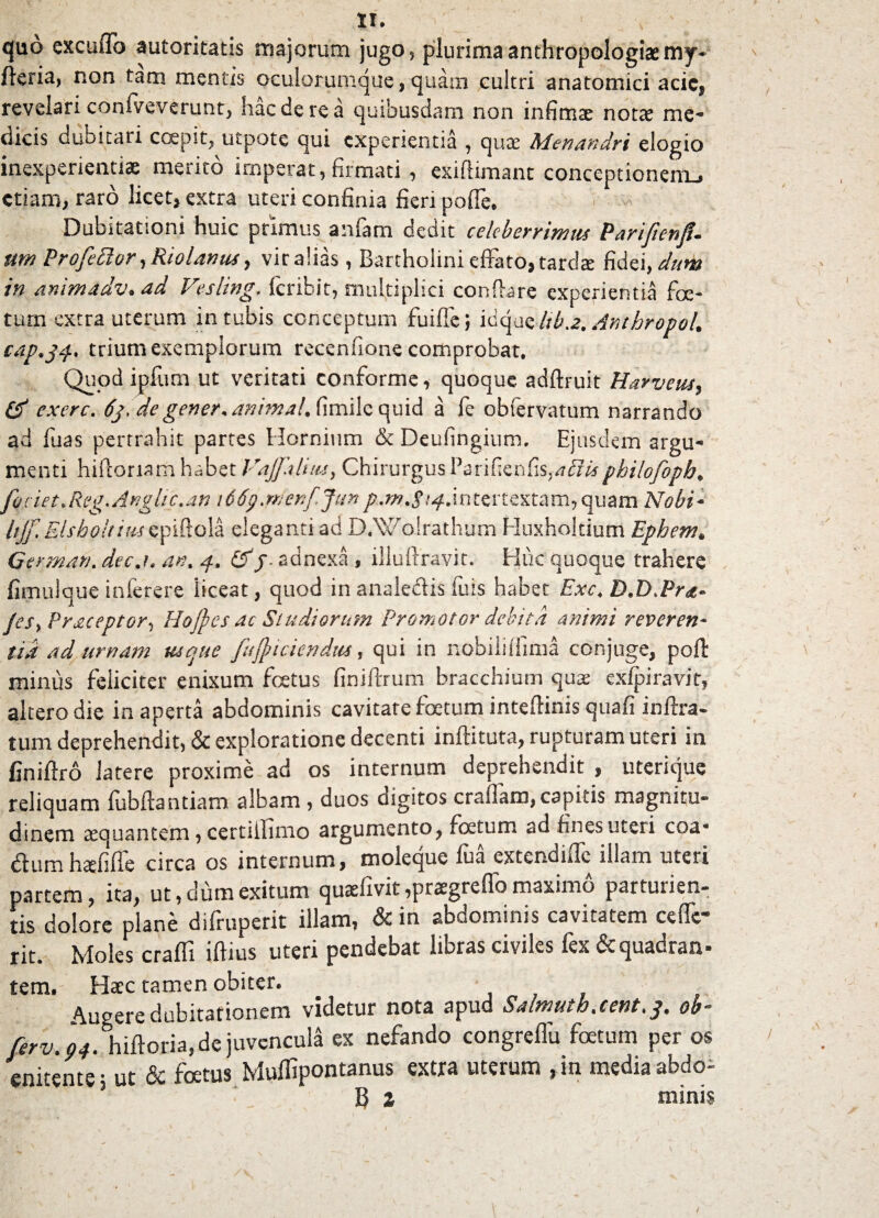 tl. quo excuffo autoritatis majorum jugo, plurimaanthropologiasmy- ftcria, non tam mentis oculorumque, quam cultri anatomici acic, revelari confveverunt, haede re a quibusdam non infima nota; me¬ dicis dubitari coepit, utpote qui experientia , qux Menandri elogio inexperientiae merito imperat, firmati , exiftimant conceptionerru etiam, raro licet, extra uteri confinia fieri poffe. Dubitationi huic primus anfam dedit celeberrimus Pariftenfu um ProfeEtor, Riolanus, vir alias, Bartholini effato, tardae fidei, dum in animMdv. ad Vesling. feribit, multiplici conflare experientia foe¬ tum extra uterum intubis conceptum fuiffe; icque ltb.2. AnthropoU cap9j$. trium exemplorum recenfione comprobat. Quod ipfum ut veritati conforme, quoque adftruit Harveus, Qf exerc. 63, de gener* animal, fimile quid a fe obfervatum narrando ad fiias pertrahit partes Hornium & Deufingium. Ejusdem argu¬ menti hifloriam habet Vajfalitu, Chirurgus Parifienfis,philofopb* foviet. Reg.Anglic.an 166p.wenf.Jun intertextam, quam Nohi* Ujf Elsholtiiu epiftola eleganti ad D.Wolrathum Huxhokium Ephem* German. decj. an. 4. &f. adnexa , illuftravit. Huc quoque trahere fimulque inferere liceat, quod in analedlis fu is habet Exc. D.D.Pra» JeSy Praceptor, Hojfies ac Studiorum Promotor debita animi reveren¬ tia ad urnam usque fujji ciendus, qui in nobililfima conjuge, pofl minus feliciter enixum fetus finiftrum bracchium quae exfpiravit, altero die inaperta abdominis cavitate fetum inteflinis quafi inftra- tum deprehendit, & exploratione decenti inftituta, rupturam uteri in finiftro latere proxime ad os internum deprehendit , uterique reliquam fubflantiam albam , duos digitos eradam, capitis magnitu¬ dinem aequantem, certiihmo argumento, fetum ad fines uteri eoa* diumhcefifie circa os internum, moleque lua extendiile illam uteri partem, ita, ut, dum exitum quaefivit ,praegrcffo maximo parturien¬ tis dolore plane difruperit illam, &in abdominis cavitatem ccffc- rit. Moles crafli iflius uteri pendebat libras civiles fex & quadran¬ tem, Haec tamen obiter. Augere dubitationem videtur nota apud Salmuth.cent.p. ob~ ferv. pt. hiftoria, de juvencula ex nefando congreflu fetum per os enitente, ut & fetus Muffipontanus extra uterum ,in media abdo- B z minis