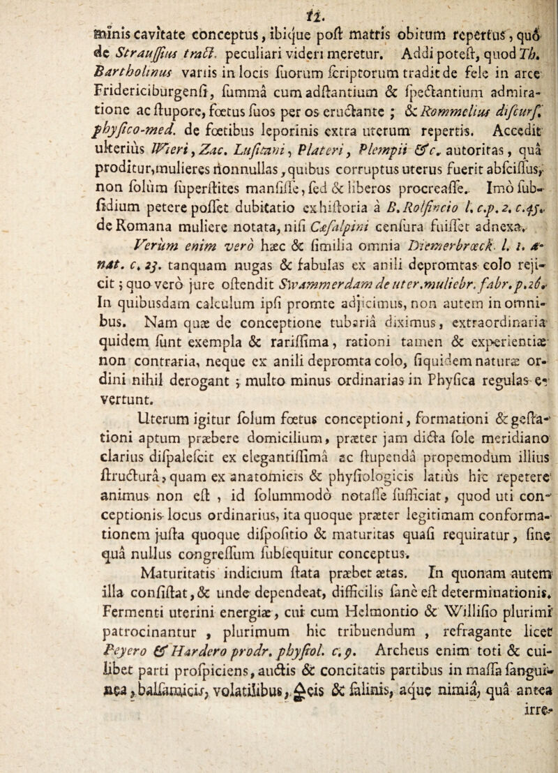 ii* minis cavitate conceptus, ibicjue poft matris obitum repertas , qu& de StrauJJias trabi, peculiari videri meretur. Addi poteft, quod Th* Bartholinus vanis in locis iuorurn fcriptorum tradit de fele in arce Fridericiburgenfi, fumrna cum adftantium & fpedantium admira¬ tione ac ftupore, foetus fuos per os eruclantc ; &CRommclius difcurf* phyfico-med. de foetibus leporinis extra uterum repertis. Accedit ulterius JVieri, Zac, Lufltani, Piat eri y Plempii &cv autoritas, qua proditur,mulieres nonnullas, quibus corruptus uterus fuerit abfciflusr non Iblum fuperilites manfifTe, fed & liberos procreaffe.. Imo fub« fidium petere poflet dubitatio exhiftoria a B.Rolfincio /, c.p.2, c.dj<, de Romana muliere notata, nifi Cafalpini Centura fuiilet adnexa. Verum enim vero haec & fimilia omnia Diemerbroeck• L /. & nat. c>2j. tanquam nugas & fabulas ex anili depromtas colo reji¬ cit ; quo vero jure offendit Swammerdamdeuter.muliebr. fabr.pati* In quibusdam calculum ipfi promte adjicimus, non autem in omni¬ bus. Nam quae de conceptione tubaria diximus , extraordinaria1 quidem fiint exempla & rariffima, rationi tamen & experientiae* non contraria, neque ex anili depromta colo, fiquidem naturae or¬ dini nihil derogant \ multo minus ordinarias in Phyfica regulas er vertunt. Uterum igitur folum foetus conceptioni, formationi &geffa-1 tioni aptum praebere domicilium, praeter jam di&a fole meridiano clarius difpaleicit ex eiegantiflima ac ftupenda propemodum illius ftrudura, quam ex anatomicis & phyfiologicis latius hic repetere1 animus non efl: , id folummodo nota Ile fiifficiat, quod uti con-* ceptionis locus ordinarius, ita quoque praeter legitimam conforma-* tioncm jufia quoque difpofitio & maturitas quafi requiratur, fine qua nullus congrefTum lubiequitur conceptus. Maturitatis indicium ftata praebet aetas. In quonam autem1 illa confiftat,& unde dependeat, difficilis fane eft determinationis. Fermenti uterini energiae, cui cum Helmontio & Willifio plurimi patrocinantur , plurimum hic tribuendum , refragante licet Beyero & Hardero prodr. pbyfioi c. p. Archeus enim toti & cui¬ libet parti profpiciens, audis & concitatis partibus in mafla fangui» *balfaaweLr, volatilibus,,£eis & ialinis, aque nimia; qua antea