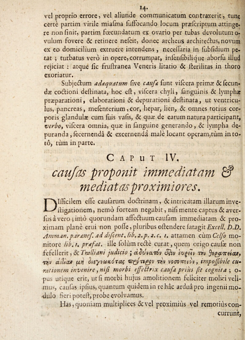 vel proprio errore, vel aliunde communicatum contraxerit, tunc certe partim virile miafma fuffocando locum praefcriptum attinge- re non finit, partim foecundatum ex ovario per tubas devolutum 0- vulum fovere & retinere nelcit, donec archeus arehicedus, novum ex eo domicilium extruere intendens, neceffaria in fubfidium pe* tat ; turbatus vero in opere, corrumpat, inlenfibilicjue aborfii illud rejiciat : atque fic fruftranea Veneris litatio & fterilitas in thoro exoriatur. Subjedum ad&quatum five caufa funt vifcera primae & fecun¬ dae codioni deftinata, hoc eft, vifcera chyli, fanguinis & lymphae praeparationi, elaborationi & depurationi deftinata, ut ventricu¬ lus, pancreas, mefenterium, cor, hepar, lien, & omnes totius cor¬ poris glandulae cum fuis vafis, & quae de earum natura participant, verboy vifcera omnia, quae in fanguine generando, & lympha de¬ puranda , fecerncnda & excernenda male locant operan^tum in to¬ to, tum in parte. Caput IV, caufas proponit immediatam & mediatas proximiores. Difficilem efle caularum dodrinam, & intricatam illarum inve- ftigationem, nemo fortean negabit, nifi mente captus & aver- fus a vero \ imo quorundam affeduumcaufam immediatam & pro¬ ximam plane erui non poffe, pluribus oftendere fatagit£vrf//. Amman,par&nef ad difcentjib. 2.p. 2.c, /. attamen cum Celfo mo¬ nitore lib. /. pr<efat> ille folum rede curat, quem origo caufie non fefellerit, & Tralliani judicio j aSilvamv cfhv sug&iv thv tys cus, wjv ctiVcut fiyi hisywKoras tkv voov7tviov, impojfibile cu- rationem invenire, nifi morbi effetlnx caufa prius fit cognita \ o- pus utique erit, utfi morbi hujus amolitionem feliciter molid veli¬ mus, caulas ipfius, quantum quidemin re hac arduapro ingenii mo¬ dulo fieri poteft, probe evolvamus. Has, quoniam multiplices &vel proximius vel remotius con¬ currunt,