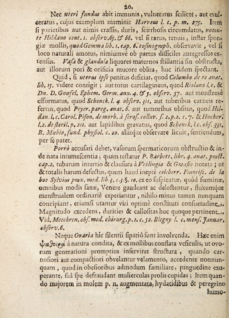 io. Nec Uteri funitu abit immunis , vulneratus fcilicet, aut exui* ©eratits, cujus exemplum meminit Harveus l. c. p. m. 2jy. Item fi parietibus aut nimis craflis, duris, fcirrhofis circumdatus, nomn* te Hildano ccnt.i. obferv.6y.& 66. vel fi rarus, tenuis, inftar Ipon* gicX mollisyquodGemma lib. i.cap. 6, cofmograph. obfervavit , vel li loco naturali amotus, nimiumvc ob partus difficiles antegrefTos ex- tenfus. Vafa & glandula liquores maternos ftillantia fin obfrruda, aut illorunl pori & orificia mucore oblita, huc itidem fpedhmt. Quid, fi uterus ipfe penitus deficiat, quod Columbo de re emat* lib.ty. videre contigit ; aut totus cartilagineus, quod RjoUno L c. & Dn, D. Gnctfel. Ephem. Germ. anu» 4. &/. obferv. jy. aut monflrose efformatus, quod Schenck. L 4. obferv. aut tuberibus carneis re* fertus., quod Peyer.pareg. anat.6. aut tumoribus obfitus, quodffi/* dan. U c. Carol. Pifon. de morb. d ferof colluv. f 2.p,2. c. 7. & Hucherl Lz.defteril.p* 2ti. aut lapidibus gravatus, quod Scbenck.Lc.obf B. Moebioyfund: phyfiol. c.20. aliisque obfervare licuit, fentiendum* per le patet. Porro accufari debet, vaforumfpermaticorum obflrudHo & in¬ de nata intumefcentia; quam teftatur P. Barbett. hbr. 4. anat. prati. cap.2. tubarum intertio & claufura a Ifeslingio & Graafio notata ; ut & totalis harum defedlus, quem haud inepte celcberr. Fmneifc. de U boo Sylvituprax. med. lib.j. c.j».§. 10. exeo fufpicatur, quod foeminse* omnibus modis fanx, Venere gaudeant ac deie&entur, fluxumque menftrualem ordinarie experiantur , nihilo minus tameu nunquam concipiant, etiamfi utantur viri optime condituri confuetudin£_,fc Magnitudo excedens, durities & callofitashuc quoque pertinente» Vid. Meeckren. obf med. ebirurg.p. /, c.32. Blegny /. c.menfjanuar* obferv. 6. Neque Ovaria hic filentii fipario funt involvenda. Haec enim tpctfojfryc a natura condita, & ex mollibus conflata veficulis, ut ovo¬ rum generationi promptius inlerviret ftru&ura , quando car« liofiori aut compa&iori obvelantur velamento, accedente nonnum quam , quod in obefioribus admodum familiare i pinguedine exu- perante, fua {pe defraudant mulierculas prolis cupidas; Item quan¬ do majorem in molem p. n. augmentata, hydatidibus & peregrino humo*8